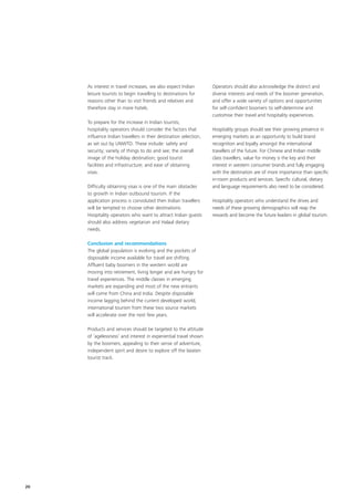 As interest in travel increases, we also expect Indian        Operators should also acknowledge the distinct and
     leisure tourists to begin travelling to destinations for      diverse interests and needs of the boomer generation,
     reasons other than to visit friends and relatives and         and offer a wide variety of options and opportunities
     therefore stay in more hotels.                                for self-confident boomers to self-determine and
                                                                   customise their travel and hospitality experiences.
     To prepare for the increase in Indian tourists,
     hospitality operators should consider the factors that        Hospitality groups should see their growing presence in
     influence Indian travellers in their destination selection,   emerging markets as an opportunity to build brand
     as set out by UNWTO. These include: safety and                recognition and loyalty amongst the international
     security; variety of things to do and see; the overall        travellers of the future. For Chinese and Indian middle
     image of the holiday destination; good tourist                class travellers, value for money is the key and their
     facilities and infrastructure; and ease of obtaining          interest in western consumer brands and fully engaging
     visas.                                                        with the destination are of more importance than specific
                                                                   in-room products and services. Specific cultural, dietary
     Difficulty obtaining visas is one of the main obstacles       and language requirements also need to be considered.
     to growth in Indian outbound tourism. If the
     application process is convoluted then Indian travellers      Hospitality operators who understand the drives and
     will be tempted to choose other destinations.                 needs of these growing demographics will reap the
     Hospitality operators who want to attract Indian guests       rewards and become the future leaders in global tourism.
     should also address vegetarian and Halaal dietary
     needs.

     Conclusion and recommendations
     The global population is evolving and the pockets of
     disposable income available for travel are shifting.
     Affluent baby boomers in the western world are
     moving into retirement, living longer and are hungry for
     travel experiences. The middle classes in emerging
     markets are expanding and most of the new entrants
     will come from China and India. Despite disposable
     income lagging behind the current developed world,
     international tourism from these two source markets
     will accelerate over the next few years.

     Products and services should be targeted to the attitude
     of ‘agelessness’ and interest in experiential travel shown
     by the boomers, appealing to their sense of adventure,
     independent spirit and desire to explore off the beaten
     tourist track.




20
 