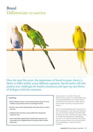 Brand
Differentiate to survive




Over the next five years, the importance of brand to guest choice is
likely to differ widely across different segments. Social media will also
present new challenges for brand consistency and open up new forms
of dialogue with the consumer.
                                                                         Brand perception is more often influenced by
 Key findings                                                            experience than by product. It is therefore likely to have
                                                                         a strong, growing influence over consumer choice at
 • Brand is likely to become a more important choice factor for luxury   the upper end of the market and a smaller, declining
   travellers as key locations become increasingly saturated.            role in the large mass-market, more product-driven
                                                                         segments.
 • By 2015, mass market Lifestyle brands will increase both in number
   and scale.                                                            Many of the well established brands have experienced
                                                                         the most rapid growth in their history over the past five
 • Lifestyle brands will achieve strong revPAR with relatively low       years, and several have undergone multi-million dollar
   conversion costs.                                                     re-launches. New types of brand have emerged, notably
                                                                         the ‘Lifestyle’ brand, pioneered on a relatively large
 • Social media offers opportunities to build brand awareness and        scale, such as ‘W’ hotels from Starwood. We have also
   community, but can highlight brand inconsistency which could be       seen the increasing influence of macro external factors
   detrimental.                                                          on brand development, in particular the green
                                                                         movement.


                                                                                  Hospitality 2015 Game changers or spectators?   21
 