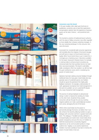 Consumers own the brand
     In the past travellers often relied upon brochures or
     guidebooks, sometimes only to have their expectations
     and perceptions dashed. Now the experience of previous
     guests can be read in forensic – and sometimes lurid –
     detail.

     This has led to a decline of traditional brand ‘authority’,
     with the views of fellow consumers now often regarded
     as more reliable than company marketing messages. In
     the new marketing landscape it is the consumer who
     owns the brand.

     Inconsistent (or consistently bad) consumer experiences
     will inevitably dilute the integrity of the brand message
     and will have an impact on future brand choice and
     loyalty. When future brand choice is put in doubt this is
     no longer just a marketing issue. It becomes a problem
     for the board. Starwood’s Sheraton brand, for example,
     is making strides to enhance brand consistency by
     removing hotels from their portfolio that do not meet
     their new brand standards. The brand’s multi-billion
     dollar revitalisation effort has resulted in an all-time high
     for guest satisfaction scores which is translating into
     growth of market share.8

     Operators have been seeking consumer feedback through
     traditional means for many years. Social media sites may
     generate reams of unsolicited opinion, but hoteliers
     should not ignore the potential of this highly public
     feedback mechanism. For example, a demonstration of
     swift, appropriate recompense from hotel management in
     the event of a problem can turn a potential PR disaster
     into a sign of proactive hotel management.

     The practice of asking employees to add personal
     ratings in order to improve the standing of a hotel,
     on the other hand, should be firmly avoided.
     Consumers will see through this and any resulting
     negative publicity can make a potentially bad situation
     even worse, damaging the rest of the brand.

     Whilst online social media has the power to
     permanently damage the brand, we believe that it can
     also enhance the brand by allowing hoteliers to open a
     dialogue with consumers and form a greater bond with
     them. This dialogue, if handled correctly, will lead to
     increased loyalty and market share. Social media drives
     greater transparency and puts the onus on hoteliers to
     fulfil their brand promise consistently. Negative
     experiences can be communicated quickly to a large
     audience but, happily, so can positive experiences.
     Hoteliers must look carefully at how best to harness the
     power of social media or lose out.



26
 