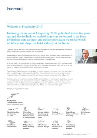 Foreword


Welcome to Hospitality 2015!

Following the success of Hospitality 2010, published almost five years
ago and the feedback we received from you, we wanted to see if our
predictions were accurate, and explore once again the trends which
we believe will shape the hotel industry in the future.
Once again Deloitte dedicated a team of professionals who have spent the past year creating a vision supported by
research, analysis and structured interviews with industry leaders.

We are pleased to report that our predictions back in 2010 were on point. The value of brand to the consumer, the
growth of emerging markets, the importance of consumer-facing technology and the sourcing, development and
retention of human capital have led to success and differentiation in the marketplace.

As we look to 2015, we have extended our focus to sustainability, exogenous events and cycles, and have reached
out to our industry experts in the sectors which make up the wider travel experience to ensure that we do not lose
sight of the impact on our industry from those sectors’ success or failure.

The combination of global economic uncertainty and the resultant impact on the consumer means that, as an industry,
action is needed to respond to the new world order. More than ever before, the consumer will be value-conscious
irrespective of segment. Simply put, the opportunity is to be a game changer or a spectator. Which will you be?

We hope you find this executive summary from the full report useful and we look forward to any feedback you may
have, and the opportunity to discuss our recommendations and findings with you in more detail. The full report is
available online at www.deloitte.co.uk/hospitality2015. Finally I and the rest of the tourism, hospitality and leisure
editorial team below, would like to conclude by thanking all those who contributed to the report.

We hope you enjoy reading this report.

Best regards,




Alex Kyriakidis
Global Managing Director
Tourism, Hospitality & Leisure




Adam Weissenberg             Marvin Rust               Nick van Marken           Tim Steel                Robert Bryant              Kevin Haimes
Vice Chairman,               Hospitality Global        Global Managing           Lead Audit Partner       Global Lead Partner,       Director
US Leader                    Managing Partner          Partner, Corporate                                 Consulting
                             & Lead Tax Partner        Finance




Emma Kenny                   Philippa Graves           Celine Fenech             Nicole Bell              Grace Huang
Senior Manager               Global Marketing          Research Manager          US Senior Sector         US Marketing
                             Manager                                             Specialist               Manager



                                                                                                    Hospitality 2015 Game changers or spectators?   1
 