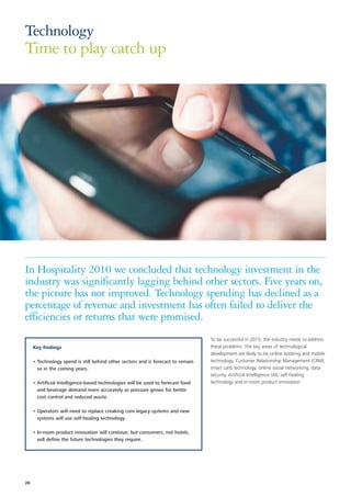 Technology
Time to play catch up




In Hospitality 2010 we concluded that technology investment in the
industry was significantly lagging behind other sectors. Five years on,
the picture has not improved. Technology spending has declined as a
percentage of revenue and investment has often failed to deliver the
efficiencies or returns that were promised.
                                                                                  To be successful in 2015, the industry needs to address
     Key findings                                                                 these problems. The key areas of technological
                                                                                  development are likely to be online booking and mobile
     • Technology spend is still behind other sectors and is forecast to remain   technology, Customer Relationship Management (CRM),
       so in the coming years.                                                    smart card technology, online social networking, data
                                                                                  security, Artificial Intelligence (AI), self-healing
     • Artificial Intelligence-based technologies will be used to forecast food   technology and in-room product innovation.
       and beverage demand more accurately as pressure grows for better
       cost control and reduced waste.

     • Operators will need to replace creaking core legacy systems and new
       systems will use self-healing technology.

     • In-room product innovation will continue, but consumers, not hotels,
       will define the future technologies they require.




28
 