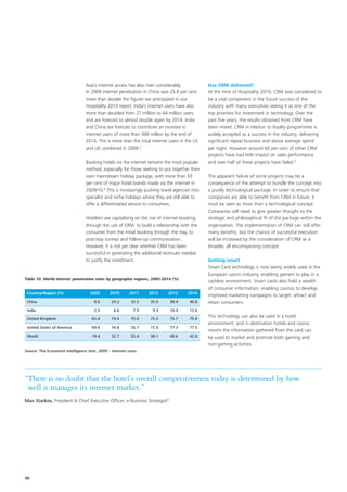 Asia’s internet access has also risen considerably.           Has CRM delivered?
                                 In 2009 internet penetration in China was 25.8 per cent,      At the time of Hospitality 2010, CRM was considered to
                                 more than double the figures we anticipated in our            be a vital component in the future success of the
                                 Hospitality 2010 report. India’s internet users have also     industry with many executives seeing it as one of the
                                 more than doubled from 27 million to 64 million users         top priorities for investment in technology. Over the
                                 and are forecast to almost double again by 2014. India        past five years, the results obtained from CRM have
                                 and China are forecast to contribute an increase in           been mixed. CRM in relation to loyalty programmes is
                                 internet users of more than 300 million by the end of         widely accepted as a success in the industry, delivering
                                 2014. This is more than the total internet users in the US    significant repeat business and above average spend
                                 and UK combined in 2009.3                                     per night. However around 60 per cent of other CRM
                                                                                               projects have had little impact on sales performance
                                 Booking hotels via the internet remains the most popular      and over half of these projects have failed.5
                                 method, especially for those seeking to put together their
                                 own mainstream holiday package, with more than 50             The apparent failure of some projects may be a
                                 per cent of major hotel brands made via the internet in       consequence of the attempt to bundle the concept into
                                 2009/10.4 This is increasingly pushing travel agencies into   a purely technological package. In order to ensure that
                                 specialist and niche holidays where they are still able to    companies are able to benefit from CRM in future, it
                                 offer a differentiated service to consumers.                  must be seen as more than a technological concept.
                                                                                               Companies will need to give greater thought to the
                                 Hoteliers are capitalising on the rise of internet booking,   strategic and philosophical fit of the package within the
                                 through the use of CRM, to build a relationship with the      organisation. The implementation of CRM can still offer
                                 consumer from the initial booking through the stay, to        many benefits, but the chance of successful execution
                                 post-stay surveys and follow-up communication.                will be increased by the consideration of CRM as a
                                 However, it is not yet clear whether CRM has been             broader, all encompassing concept.
                                 successful in generating the additional revenues needed
                                 to justify the investment.                                    Getting smart
                                                                                               Smart Card technology is now being widely used in the
                                                                                               European casino industry, enabling gamers to play in a
Table 10. World internet penetration rates by geographic regions, 2005-2014 (%)
                                                                                               cashless environment. Smart cards also hold a wealth
                                                                                               of consumer information, enabling casinos to develop
 Country/Region (%)                 2005       2010       2011    2012      2013       2014
                                                                                               improved marketing campaigns to target, attract and
 China                                8.6       29.2      32.5     35.6      38.4      40.8    retain consumers.
 India                                2.5        6.6        7.9     9.3      10.9      12.6

 United Kingdom                      65.4       74.4      75.0     75.5      75.7      75.9
                                                                                               This technology can also be used in a hotel
                                                                                               environment, and in destination hotels and casino
 United States of America            69.6       76.6      76.7     77.0      77.3      77.5
                                                                                               resorts the information gathered from the card can
 World                               19.4       32.7      35.4     38.1      40.6      42.8    be used to market and promote both gaming and
                                                                                               non-gaming activities.
Source: The Economist Intelligence Unit, 2009 – Internet users




“There is no doubt that the hotel’s overall competitiveness today is determined by how
 well it manages its internet market.”
Max Starkov, President & Chief Executive Officer, e-Business Strategist 6




30
 