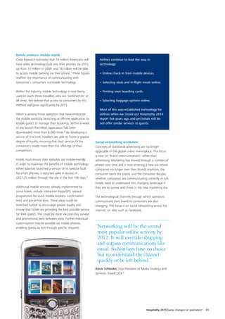 Hotels embrace mobile world
Coda Research estimates that 74 million Americans will            Airlines continue to lead the way in
have video technology built into their phones, by 2015,           technology:
up from 15 million in 2009, and 78 million will be able
to access mobile banking via their phone.7 These figures          • Online check-in from mobile devices.
reaffirm the importance of communicating with
tomorrow’s consumers via mobile technology.                       • Selecting seats and in-flight meals online.

Within the industry, mobile technology is now being               • Printing own boarding cards.
used to reach those travellers who are ‘switched on’ at
all times. We believe that access to consumers by this            • Selecting baggage options online.
method will grow significantly by 2015.
                                                                  Most of this was established technology for
Hilton is among those operators that have embraced                airlines when we issued our Hospitality 2010
the mobile world by launching an iPhone application to            report five years ago and yet hotels still do
enable guests to manage their bookings. Within a week             not offer similar services to guests.
of the launch the Hilton application had been
downloaded more than 6,000 times.8 By developing a
service of this kind, hoteliers are able to foster a greater
degree of loyalty, ensuring that their services fit the        Social networking revolution
consumer’s needs more than the offerings of their              Concepts of traditional advertising are no longer
competitors.                                                   applicable in the global online marketplace. The focus
                                                               is now on ‘brand communications’ rather than
Hotels must ensure their websites are mobile-friendly          advertising. Marketing has moved through a number of
in order to maximise the benefits of mobile technology.        phases over time and is now entering a new era where
When Marriott launched a version of its website built          companies no longer own their brands anymore, the
for smart phones, it reported sales in excess of               consumer owns the brand, and the consumer decides
US$1.25 million through the site in the first 100 days.9       whether companies are communicating correctly or not.
                                                               Hotels need to understand this changing landscape if
Additional mobile services, already implemented by             they are to survive and thrive in the new marketing era.
some hotels, include interactive maps/GPS, reward
programmes for quick mobile bookers, confirmation              The technological channels through which operators
texts and pre-arrival texts. These ideas could be              communicate their brand to consumers are also
stretched further to encourage greater loyalty and             changing. The focus is on social networking across the
ensure that hotels are providing the best possible service     internet, on sites such as Facebook.
for their guests. This could be done via post-stay surveys
and promotional texts between visits. Further individual
customisation may be possible via mobile phones,
enabling guests to text through specific requests.             “Networking will be the second
                                                                most popular online activity by
                                                                2012. It will overtake shopping
                                                                and surpass communications like
                                                                email. So hoteliers have no choice
                                                                but to understand the channel
                                                                quickly or be left behind.”
                                                               Aleck Schleider, Vice President of Media Strategy and
                                                               Services, TravelCLICK10




                                                                                                     Hospitality 2015 Game changers or spectators?   31
 