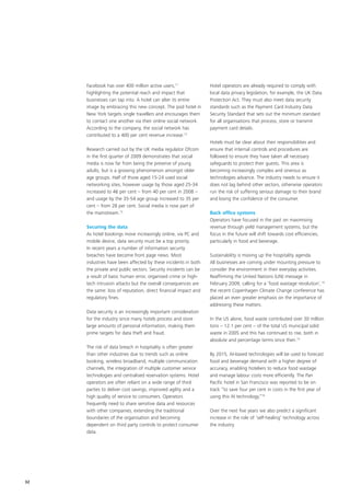 Facebook has over 400 million active users,11               Hotel operators are already required to comply with
     highlighting the potential reach and impact that            local data privacy legislation, for example, the UK Data
     businesses can tap into. A hotel can alter its entire       Protection Act. They must also meet data security
     image by embracing this new concept. The pod hotel in       standards such as the Payment Card Industry Data
     New York targets single travellers and encourages them      Security Standard that sets out the minimum standard
     to contact one another via their online social network.     for all organisations that process, store or transmit
     According to the company, the social network has            payment card details.
     contributed to a 400 per cent revenue increase.12
                                                                 Hotels must be clear about their responsibilities and
     Research carried out by the UK media regulator Ofcom        ensure that internal controls and procedures are
     in the first quarter of 2009 demonstrates that social       followed to ensure they have taken all necessary
     media is now far from being the preserve of young           safeguards to protect their guests. This area is
     adults, but is a growing phenomenon amongst older           becoming increasingly complex and onerous as
     age groups. Half of those aged 15-24 used social            technologies advance. The industry needs to ensure it
     networking sites, however usage by those aged 25-34         does not lag behind other sectors, otherwise operators
     increased to 46 per cent – from 40 per cent in 2008 –       run the risk of suffering serious damage to their brand
     and usage by the 35-54 age group increased to 35 per        and losing the confidence of the consumer.
     cent – from 28 per cent. Social media is now part of
     the mainstream.13                                           Back office systems
                                                                 Operators have focused in the past on maximising
     Securing the data                                           revenue through yield management systems, but the
     As hotel bookings move increasingly online, via PC and      focus in the future will shift towards cost efficiencies,
     mobile device, data security must be a top priority.        particularly in food and beverage.
     In recent years a number of information security
     breaches have become front page news. Most                  Sustainability is moving up the hospitality agenda.
     industries have been affected by these incidents in both    All businesses are coming under mounting pressure to
     the private and public sectors. Security incidents can be   consider the environment in their everyday activities.
     a result of basic human error, organised crime or high-     Reaffirming the United Nations (UN) message in
     tech intrusion attacks but the overall consequences are     February 2009, calling for a ‘food wastage revolution’,14
     the same: loss of reputation, direct financial impact and   the recent Copenhagen Climate Change conference has
     regulatory fines.                                           placed an even greater emphasis on the importance of
                                                                 addressing these matters.
     Data security is an increasingly important consideration
     for the industry since many hotels process and store        In the US alone, food waste contributed over 30 million
     large amounts of personal information, making them          tons – 12.1 per cent – of the total US municipal solid
     prime targets for data theft and fraud.                     waste in 2005 and this has continued to rise, both in
                                                                 absolute and percentage terms since then.15
     The risk of data breach in hospitality is often greater
     than other industries due to trends such as online          By 2015, AI-based technologies will be used to forecast
     booking, wireless broadband, multiple communication         food and beverage demand with a higher degree of
     channels, the integration of multiple customer service      accuracy, enabling hoteliers to reduce food wastage
     technologies and centralised reservation systems. Hotel     and manage labour costs more efficiently. The Pan
     operators are often reliant on a wide range of third        Pacific hotel in San Francisco was reported to be on
     parties to deliver cost savings, improved agility and a     track “to save four per cent in costs in the first year of
     high quality of service to consumers. Operators             using this AI technology.”16
     frequently need to share sensitive data and resources
     with other companies, extending the traditional             Over the next five years we also predict a significant
     boundaries of the organisation and becoming                 increase in the role of ‘self-healing’ technology across
     dependent on third party controls to protect consumer       the industry.
     data.




32
 