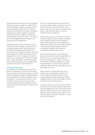 Integration of back office systems is now improving and      By 2015, we expect hotel rooms to include features
addressing the previous problems associated with too         such as alarm clocks to wake up guests by increasing
many data interfaces. However, as companies become           the light in the room, rather than emitting a noise,
more technologically complex, the risk of technical          giving a calmer start to the day. Floors may have built in
problems occurring becomes ever greater. Self-healing        sensors to light the way for guests, to avoid the
technology uses a dynamic platform to constantly             midnight stumble to the bathroom.
monitor hotel systems for problems and fixes them
before they start to affect other systems.17 This reduces    Televisions may work via voice recognition to answer
the risk of technological failure and is likely to save      any questions guests may have, avoiding the obligatory
significant sums for hotel operators.                        call to reception to find out what time breakfast is
                                                             served. Instead of keys, doors may be unlocked via
Technology is always noticed most when it fails and          mobile phone interface. All rooms are likely to be fitted
operators must aim for seamless, invisible systems and       with iPod docks, broadband, laptop docking and
pre-emptive problem solving. David Kantrud, Senior           universal phone chargers to make the stay as
Vice President of Development, Multi-systems Inc.,           comfortable and as functional as possible.
sums this up: “The thing about technology is that many
hotel employees don’t realise they have it, and if the       Guests should be able to text or email their exact
employees don’t notice it, the guests won’t notice it        preferences in advance through their mobile device so
and that is our ultimate goal. If this kind of pre-emptive   that rooms are set up to their requirements upon
action is taken, theoretically it should enable travellers   arrival. They could be able to request a room on their
to have a glitch-free stay and guests are likely to leave    preferred floor, temperature and lighting set to their
pleased with their choice of accommodation.”18               required specification, music chosen for a particular
                                                             ambience, a cold drink waiting and perhaps even a hot
Hotel room of the future                                     bath already run for them.
In Hospitality 2010, we predicted that many of the
features considered as luxury items at the time would        Other innovations may take a little longer, such as
become standard in many budget hotel rooms. As early         windows that turn into televisions at the touch of
as 2007, the budget UK operator Travelodge rolled out        a button; beds that rock guests to sleep; or multi-
flat screen digital TVs and wireless broadband across its    functional pillows with built-in speakers and wireless
hotel network.19 As these features become the ‘norm’         capability so guests can make that midnight conference
in all hotels, the luxury market continues to seek in-       call without having to find their phone.
room technological innovations to enhance the guest
experience and further differentiate its offering from the   The question remains, of course, do consumers really
mass market.                                                 want all this? Do the majority of guests simply require a
                                                             room that enables them to feel at home when they are
                                                             away from home and one that can also function as an
                                                             office space when necessary? All other ‘add-ons’ may
                                                             simply be surplus to requirement. Ultimately, of course,
                                                             the consumer will decide.




                                                                                                     Hospitality 2015 Game changers or spectators?   33
 