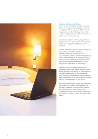 Conclusion and recommendations
     Keeping up with technology is no longer an optional
     decision for the industry; technology and the business
     are inseparable.20 To be successful in 2015, hospitality
     companies must invest in technology. However the
     assessment of projected returns on that investment will
     need to be more rigorous than ever.

     In a context of budgetary constraint, tangible returns
     through both revenue generation and cost savings will
     need to be virtually guaranteed before investment is
     committed.

     Operators will need to upgrade or replace creaking core
     legacy systems. New systems should use
     self-healing technology as a matter of course.
     Cost management systems in food and beverage should
     become commonplace by 2015, driven by the need to
     make cost savings and pressure to reduce food waste
     as sustainability becomes embedded in the industry.
     Many solutions will be driven by AI technology.

     The battle to drive bookings through proprietary
     websites will continue, but all major operators will also
     develop applications and websites for mobile devices as
     consumers increasingly rely on their Smart Phones.
     At the same time, as hotel bookings move increasingly
     online, regulation and risk to brand reputation will force
     operators to raise their game on data security.

     Online social networking will become more mainstream
     as a marketing tool, building brand awareness and
     attachment, via a sense of community and delivering
     new guest connections. Finally, in-room product
     innovation will continue, but consumers – the owners
     of the brand – will define the future technologies they
     require.




34
 