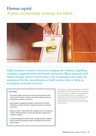 Human capital
A post-recessionary strategy for talent




High employee turnover continues to plague the industry, impeding
company competitiveness and brand consistency. Many operators lack
robust strategic plans to retain their critical employees and many are
unprepared for the intensification of staff turnover that is likely to
accompany economic recovery.
                                                                             The recession has temporarily slowed down the rate of
 Key findings                                                                staff turnover, with less hiring and fewer job transitions,
                                                                             but the turnover rate is expected to increase rapidly as
 • An average hotelier spends 45 per cent of operating expenses and          the economy begins to pick up. For example the
   33 per cent of revenues on labour costs while employee turnover in        average labour turnover for the UK hospitality industry
   the industry is as high as 31 per cent.                                   is around 30 per cent,1 and 31 per cent in the US.2
                                                                             Those rates represent nearly twice the average rate for
 • High employee engagement correlates to high levels of customer            all other sectors.
   satisfaction, customer retention, corporate performance and brand
   consistency.

 • Operators need to rethink their talent strategies prior to entering new
   markets, identifying where to source the right talent, perhaps from
   outside the industry.

 • As well as developing an effective talent management plan, companies
   need to rethink their operating model to effectively execute business
   talent strategy.




                                                                                      Hospitality 2015 Game changers or spectators?   35
 