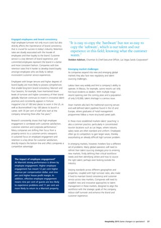 Engaged employees and brand consistency
High employee turnover not only incurs costs but also          “It is easy to copy the ‘hardware’ but not so easy to
directly affects the maintenance of brand consistency
that is crucial for success in today’s industry. Retention
                                                                copy the ‘software’, which is our talent and our
rates are closely associated with the morale of                 experience in this field; knowing what the customer
employees and their loyalty to the brand. Customer              wants.”
service is a key element of brand experience, and             Sheldon Adelson, Chairman & Chief Executive Officer, Las Vegas Sands Corporation9
committed employees represent the brand in a better
and more consistent fashion. Companies with low
retention rates find it harder to develop brand loyalty       Emerging market challenges
amongst employees who are likely to deliver                   As companies expand into new and emerging global
inconsistent customer service experiences.                    markets they also face new regulatory and talent
                                                              sourcing challenges.
Employees with longer tenures and higher degrees of
brand loyalty are more likely to possess competencies         Labour laws vary widely and limit a company’s ability to
that enable long-term brand consistency. Marriott and         operate. In Macau, for example, casino resorts can only
Four Seasons, for example, have maintained lower              hire local residents as dealers. With multiple mega-
levels of turnover and higher consistency of their brand      resorts opening over the coming years and a population
globally. Marriott continues to invest in innovative talent   of only 510,000, talent shortage is a serious issue.
practices and consistently appears in Fortune
magazine’s list of 100 best places to work in the US, as      Asian markets also lack the traditional sourcing venues
well as BusinessWeek’s top 100 places to launch a             and well defined talent pipelines found in the US and
career, with 35 per cent of staff who start at the            Europe, where graduates of hotel management
company remaining there after five years.6                    programmes follow a more structured career path.

Research consistently shows that high employee                In these more established markets talent ‘poaching’ is
engagement is correlated with customer satisfaction,          also a common practice, particularly in concentrated
customer retention and corporate performance.7                tourism locations such as Las Vegas, where industry
Many companies are shifting their focus from a                salary raises are often standard and uniform. Employees
property-centric to a customer-centric viewpoint.             often go to competitors to gain larger raises, thereby
A sustained focus on employee engagement and                  exacerbating an already difficult high turnover problem.
retention is a key driver for customer satisfaction,
directly impacts the bottom line and offers companies a       In emerging markets, however, hoteliers face a different
competitive advantage.                                        set of problems. Many global operators will need to
                                                              rethink their talent sourcing strategies prior to entering
                                                              new markets, firstly defining their critical workforce
                                                              needs and then identifying where and how to source
   The impact of employee engagement8                         the right talent, perhaps even looking outside the
   At Marriott strong performance is driven by                industry.
   employee engagement. Higher employee
   engagement has meant 12 per cent higher                    Varying standards across different geographies and
   revenue per compensation dollar, and nine                  properties, coupled with high turnover rates, also make
   per cent higher house profit margin. In                    it hard to maintain brand consistency and customer
   addition, effective employee engagement                    service across new markets. Companies will need to
   means nine per cent of guests are less likely              establish new and innovative approaches to talent
   to experience problems and 11 per cent are                 management in these markets, designed to align the
   more likely to return to a Marriott property.              workforce with the strategic goals of the company,
                                                              reduce staff turnover and enhance the brand and
                                                              customer experience.




                                                                                                      Hospitality 2015 Game changers or spectators?   37
 