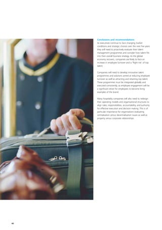 Conclusions and recommendations
     As executives continue to face changing market
     conditions and strategic choices over the next five years
     they will need to proactively evaluate their talent
     management programmes and consider how talent fits
     into their overall business strategy. As the global
     economy recovers, companies are likely to face an
     increase in employee turnover and a ‘flight risk’ of top
     talent.

     Companies will need to develop innovative talent
     programmes and solutions aimed at reducing employee
     turnover as well as attracting and retaining top talent.
     These programmes must be integrated globally and
     executed consistently, as employee engagement will be
     a significant driver for employees to become living
     examples of the brand.

     Many hospitality companies will also need to redesign
     their operating models and organisational structures to
     align roles, responsibilities, accountability, and authority
     for effective execution and decision making. This is of
     particular importance for organisations evaluating
     centralisation versus decentralisation issues as well as
     property versus corporate relationships.




40
 