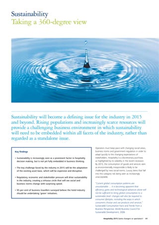 Sustainability
Taking a 360-degree view




Sustainability will become a defining issue for the industry in 2015
and beyond. Rising populations and increasingly scarce resources will
provide a challenging business environment in which sustainability
will need to be embedded within all facets of the industry, rather than
regarded as a standalone issue.
                                                                              Operators must keep pace with changing social views,
 Key findings                                                                 business norms and government regulation in order to
                                                                              adapt quickly to the changing expectations of
 • Sustainability is increasingly seen as a prominent factor in hospitality   stakeholders. Hospitality is a discretionary purchase,
   decision making, but is not yet fully embedded in business thinking.       as highlighted by its volatility in the recent recession.
                                                                              By 2015, the consumption of goods and services seen
 • The key challenge faced by the industry in 2015 will be the adaptation     as environmentally irresponsible is likely to be
   of the existing asset base, which will be expensive and disruptive.        challenged by new social norms. Luxury items that fall
                                                                              into this category risk being seen as increasingly
 • Regulatory, economic and stakeholder pressure will drive sustainability    unacceptable.
   in the industry, creating a virtuous circle that will see social and
   business norms change with surprising speed.                               “Current global consumption patterns are
                                                                              unsustainable … it is becoming apparent that
 • 95 per cent of business travellers surveyed believe the hotel industry     efficiency gains and technological advances alone will
   should be undertaking ‘green’ initiatives.                                 not be sufficient to bring global consumption to a
                                                                              sustainable level: changes will also be required to
                                                                              consumer lifestyles, including the ways in which
                                                                              consumers choose and use products and services.”
                                                                              Sustainable Consumption Facts and Trends from a
                                                                              Business Perspective, World Business Council for
                                                                              Sustainable Development, 2008.

                                                                                       Hospitality 2015 Game changers or spectators?   41
 