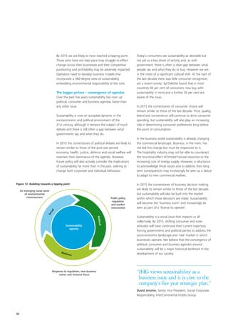 By 2015 we are likely to have reached a tipping point.           Today’s consumers see sustainability as desirable but
                                   Those who have not kept pace may struggle to effect              not yet as a key driver of activity and, as with
                                   change across their businesses and their competitive             government, there is often a clear gap between what
                                   positioning and profitability may be adversely impacted.         people say and what they do or buy. However we are
                                   Operators need to develop business models that                   in the midst of a significant cultural shift. At the start of
                                   incorporate a 360-degree view of sustainability,                 the last decade there was little consumer recognition,
                                   embedding environmental responsibility at the core.              yet a recent survey1 by Deloitte found that in most
                                                                                                    countries 30 per cent of consumers now buy with
                                   The bigger picture – convergence of agendas                      sustainability in mind and a further 30 per cent are
                                   Over the past five years sustainability has risen up             aware of the issue.
                                   political, consumer and business agendas faster than
                                   any other issue.                                                 In 2015 the cornerstones of consumer choice will
                                                                                                    remain similar to those of the last decade. Price, quality,
                                   Sustainability is now an accepted dynamic in the                 brand and convenience will continue to drive consumer
                                   socioeconomic and political environment of the                   spending, but sustainability will also play an increasing
                                   21st century, although it remains the subject of much            role in determining consumer preferences long before
                                   debate and there is still often a gap between what               the point of consumption.
                                   governments say and what they do.
                                                                                                    In the business world sustainability is already changing
                                   In 2015 the cornerstones of political debate are likely to       the commercial landscape. Business, in the main, has
                                   remain similar to those of the post war period:                  not led this change but must be responsive to it.
                                   economy, health, justice, defence and social welfare will        The hospitality industry may not be able to counteract
                                   maintain their dominance of the agenda. However                  the structural effect of limited natural resources or the
                                   future policy will also actively consider the implications       increasing cost of energy supply. However, a reluctance
                                   of sustainability far more than in the past, seeking to          to acknowledge those issues and to address their long
                                   change both corporate and individual behaviour.                  term consequences may increasingly be seen as a failure
                                                                                                    to adapt to new commercial realities.

Figure 12. Building towards a tipping point                                                         In 2015 the cornerstones of business decision making
     An emerging social norm
                                                                                                    are likely to remain similar to those of the last decade,
        of environmental                                                                            but sustainability will also be built into the market
         consciousness                                                             Public policy,   within which those decisions are made. Sustainability
                                                                                    regulation
                                                                                   and market
                                                                                                    will become the ‘business norm’ and increasingly be
                                                                                   intervention     seen as part of a ‘license to operate’.
                               l
                            cia
                          So




                                                                                                    Sustainability is a social issue that impacts us all
                                                                      Politica




                                                                                                    collectively. By 2015, shifting consumer and voter
                                          Sustainability                                            attitudes will have continued their current trajectory,
                                                                               l




                                             agenda
                                                                                                    forcing governments and political parties to address the
                                                                                                    socio-economic landscape and ‘real’ market in which
                                                                                                    businesses operate. We believe that the convergence of
                                                                                                    political, consumer and business agendas around
                                                                                                    sustainability will be a major historical landmark in the
                                      Busin
                                           ess                                                      development of our society.




                               Response to regulation, new business
                                    norms and resource focus
                                                                                                    “IHG views sustainability as a
                                                                                                     business issue and it is core to the
                                                                                                     company’s five year strategic plan.”
                                                                                                    David Jerome, Senior Vice President, Social Corporate
                                                                                                    Responsibility, InterContinental Hotels Group




42
 