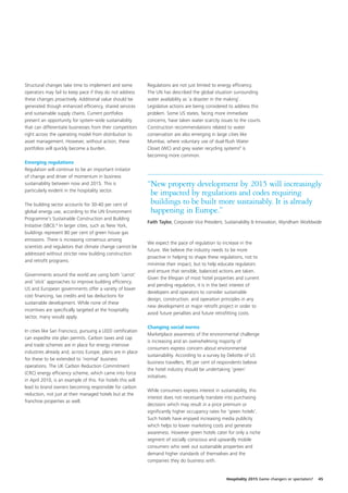 Structural changes take time to implement and some            Regulations are not just limited to energy efficiency.
operators may fail to keep pace if they do not address        The UN has described the global situation surrounding
these changes proactively. Additional value should be         water availability as ‘a disaster in the making’.
generated though enhanced efficiency, shared services         Legislative actions are being considered to address this
and sustainable supply chains. Current portfolios             problem. Some US states, facing more immediate
present an opportunity for system-wide sustainability         concerns, have taken water scarcity issues to the courts.
that can differentiate businesses from their competitors      Construction recommendations related to water
right across the operating model from distribution to         conservation are also emerging in large cities like
asset management. However, without action, these              Mumbai, where voluntary use of dual-flush Water
portfolios will quickly become a burden.                      Closet (WC) and grey water recycling systems9 is
                                                              becoming more common.
Emerging regulations
Regulation will continue to be an important initiator
of change and driver of momentum in business
sustainability between now and 2015. This is                  “New property development by 2015 will increasingly
particularly evident in the hospitality sector.
                                                               be impacted by regulations and codes requiring
The building sector accounts for 30-40 per cent of             buildings to be built more sustainably. It is already
global energy use, according to the UN Environment             happening in Europe.”
Programme’s Sustainable Construction and Building
                                                              Faith Taylor, Corporate Vice President, Sustainability & Innovation, Wyndham Worldwide
Initiative (SBCI).8 In larger cities, such as New York,
buildings represent 80 per cent of green house gas
emissions. There is increasing consensus among
                                                              We expect the pace of regulation to increase in the
scientists and regulators that climate change cannot be
                                                              future. We believe the industry needs to be more
addressed without stricter new building construction
                                                              proactive in helping to shape these regulations, not to
and retrofit programs.
                                                              minimise their impact, but to help educate regulators
                                                              and ensure that sensible, balanced actions are taken.
Governments around the world are using both ‘carrot’
                                                              Given the lifespan of most hotel properties and current
and ‘stick’ approaches to improve building efficiency.
                                                              and pending regulation, it is in the best interest of
US and European governments offer a variety of lower
                                                              developers and operators to consider sustainable
cost financing, tax credits and tax deductions for
                                                              design, construction, and operation principles in any
sustainable development. While none of these
                                                              new development or major retrofit project in order to
incentives are specifically targeted at the hospitality
                                                              avoid future penalties and future retrofitting costs.
sector, many would apply.

                                                              Changing social norms
In cities like San Francisco, pursuing a LEED certification
                                                              Marketplace awareness of the environmental challenge
can expedite site plan permits. Carbon taxes and cap
                                                              is increasing and an overwhelming majority of
and trade schemes are in place for energy intensive
                                                              consumers express concern about environmental
industries already and, across Europe, plans are in place
                                                              sustainability. According to a survey by Deloitte of US
for these to be extended to ‘normal’ business
                                                              business travellers, 95 per cent of respondents believe
operations. The UK Carbon Reduction Commitment
                                                              the hotel industry should be undertaking ‘green’
(CRC) energy efficiency scheme, which came into force
                                                              initiatives.
in April 2010, is an example of this. For hotels this will
lead to brand owners becoming responsible for carbon
                                                              While consumers express interest in sustainability, this
reduction, not just at their managed hotels but at the
                                                              interest does not necessarily translate into purchasing
franchise properties as well.
                                                              decisions which may result in a price premium or
                                                              significantly higher occupancy rates for ‘green hotels’.
                                                              Such hotels have enjoyed increasing media publicity
                                                              which helps to lower marketing costs and generate
                                                              awareness. However green hotels cater for only a niche
                                                              segment of socially conscious and upwardly mobile
                                                              consumers who seek out sustainable properties and
                                                              demand higher standards of themselves and the
                                                              companies they do business with.


                                                                                                     Hospitality 2015 Game changers or spectators?   45
 