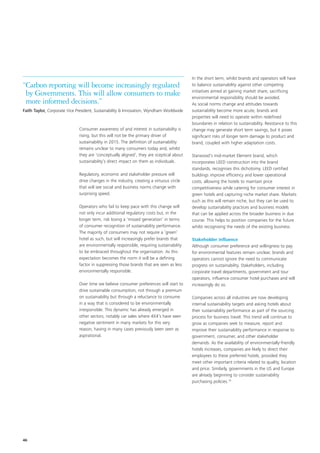 In the short term, whilst brands and operators will have
“Carbon reporting will become increasingly regulated                                      to balance sustainability against other competing
                                                                                          initiatives aimed at gaining market share, sacrificing
 by Governments. This will allow consumers to make                                        environmental responsibility should be avoided.
 more informed decisions.”                                                                As social norms change and attitudes towards
Faith Taylor, Corporate Vice President, Sustainability & Innovation, Wyndham Worldwide    sustainability become more acute, brands and
                                                                                          properties will need to operate within redefined
                                                                                          boundaries in relation to sustainability. Resistance to this
                              Consumer awareness of and interest in sustainability is     change may generate short term savings, but it poses
                              rising, but this will not be the primary driver of          significant risks of longer term damage to product and
                              sustainability in 2015. The definition of sustainability    brand, coupled with higher adaptation costs.
                              remains unclear to many consumers today and, whilst
                              they are ‘conceptually aligned’, they are sceptical about   Starwood’s mid-market Element brand, which
                              sustainability’s direct impact on them as individuals.      incorporates LEED construction into the brand
                                                                                          standards, recognises this dichotomy. LEED certified
                              Regulatory, economic and stakeholder pressure will          buildings improve efficiency and lower operational
                              drive changes in the industry, creating a virtuous circle   costs, allowing the hotels to maintain price
                              that will see social and business norms change with         competitiveness while catering for consumer interest in
                              surprising speed.                                           green hotels and capturing niche market share. Markets
                                                                                          such as this will remain niche, but they can be used to
                              Operators who fail to keep pace with this change will       develop sustainability practices and business models
                              not only incur additional regulatory costs but, in the      that can be applied across the broader business in due
                              longer term, risk losing a ‘missed generation’ in terms     course. This helps to position companies for the future
                              of consumer recognition of sustainability performance.      whilst recognising the needs of the existing business.
                              The majority of consumers may not require a ‘green’
                              hotel as such, but will increasingly prefer brands that     Stakeholder influence
                              are environmentally responsible, requiring sustainability   Although consumer preference and willingness to pay
                              to be embraced throughout the organisation. As this         for environmental features remain unclear, brands and
                              expectation becomes the norm it will be a defining          operators cannot ignore the need to communicate
                              factor in suppressing those brands that are seen as less    progress on sustainability. Stakeholders, including
                              environmentally responsible.                                corporate travel departments, government and tour
                                                                                          operators, influence consumer hotel purchases and will
                              Over time we believe consumer preferences will start to     increasingly do so.
                              drive sustainable consumption, not through a premium
                              on sustainability but through a reluctance to consume       Companies across all industries are now developing
                              in a way that is considered to be environmentally           internal sustainability targets and asking hotels about
                              irresponsible. This dynamic has already emerged in          their sustainability performance as part of the sourcing
                              other sectors, notably car sales where 4X4’s have seen      process for business travel. This trend will continue to
                              negative sentiment in many markets for this very            grow as companies seek to measure, report and
                              reason, having in many cases previously been seen as        improve their sustainability performance in response to
                              aspirational.                                               government, consumer, and other stakeholder
                                                                                          demands. As the availability of environmentally-friendly
                                                                                          hotels increases, companies are likely to direct their
                                                                                          employees to these preferred hotels, provided they
                                                                                          meet other important criteria related to quality, location
                                                                                          and price. Similarly, governments in the US and Europe
                                                                                          are already beginning to consider sustainability
                                                                                          purchasing policies.10




46
 
