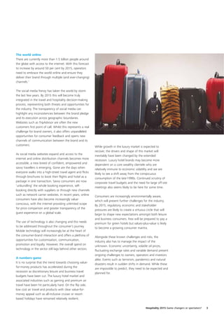 The world online
There are currently more than 1.5 billion people around
the globe with access to the internet. With this forecast
to increase by around 50 per cent by 2015, operators
need to embrace the world online and ensure they
deliver their brand through multiple (and ever-changing)
channels.7

The social media frenzy has taken the world by storm
the last few years. By 2015 this will become truly
integrated in the travel and hospitality decision-making
process, representing both threats and opportunities for
the industry. The transparency of social media can
highlight any inconsistencies between the brand pledge
and its execution across geographic boundaries.
Websites such as TripAdvisor are often the new
customers first point of call. Whilst this represents a real
challenge for brand owners, it also offers unparalleled
opportunities for consumer feedback and opens new
channels of communication between the brand and its
customers.
                                                               While growth in the luxury market is expected to
                                                               recover, the drivers and shape of this market will
As social media websites expand and access to the
                                                               inevitably have been changed by the extended
internet and online distribution channels becomes more
                                                               recession. Luxury hotel brands may become more
accessible, a new breed of confident, empowered and
                                                               dependent on a core wealthy clientele who are
savvy travellers is emerging. Gone are the days when
                                                               relatively immune to economic volatility and we are
everyone walks into a high-street travel agent and flicks
                                                               likely to see a shift away from the conspicuous
through brochures to book their flights and hotel as a
                                                               consumption of the late-1990s. Continued scrutiny of
package in one transaction. Savvy consumers are now
                                                               corporate travel budgets and the need for large off-site
‘unbundling’ the whole booking experience, self-
                                                               meetings also seems likely to be here for some time.
booking directly with suppliers or through new channels
such as network carrier websites. In recent years, online
                                                               Consumers are increasingly environmentally aware,
consumers have also become increasingly value-
                                                               which will present further challenges for the industry.
conscious, with the internet providing unlimited scope
                                                               By 2015, regulatory, economic and stakeholder
for price comparison and greater transparency of the
                                                               pressures are likely to create a virtuous circle that will
guest experience on a global scale.
                                                               begin to shape new expectations amongst both leisure
                                                               and business consumers. Few will be prepared to pay a
The use of technology is also changing and this needs
                                                               premium for green hotels but values-plus-value is likely
to be addressed throughout the consumer’s journey.
                                                               to become a growing consumer mantra.
Mobile technology will increasingly be at the heart of
the consumer-brand interaction and offers a plethora of
                                                               Alongside these known challenges and risks, the
opportunities for customisation, communication,
                                                               industry also has to manage the impact of the
promotion and loyalty. However, the overall spend on
                                                               unknown. Economic uncertainty, volatile oil prices,
technology in the sector still lags behind other sectors.
                                                               fluctuating exchange rates and variable demand present
                                                               ongoing challenges to owners, operators and investors
A numbers game
                                                               alike. Events such as terrorism, pandemics and natural
It is no surprise that the trend towards choosing value-
                                                               disasters result in sudden shifts in demand. While these
for-money products has accelerated during the
                                                               are impossible to predict, they need to be expected and
recession as discretionary leisure and business travel
                                                               planned for.
budgets have been cut. The luxury hotel market and
associated industries such as gaming and premium air
travel have been hit particularly hard. On the flip side,
low cost air travel and products with clear value-for-
money appeal such as all-inclusive cruises or resort-
based holidays have remained relatively resilient.

                                                                                                       Hospitality 2015 Game changers or spectators?   3
 
