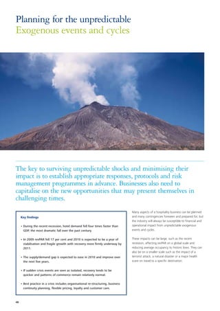 Planning for the unpredictable
Exogenous events and cycles




The key to surviving unpredictable shocks and minimising their
impact is to establish appropriate responses, protocols and risk
management programmes in advance. Businesses also need to
capitalise on the new opportunities that may present themselves in
challenging times.
                                                                                    Many aspects of a hospitality business can be planned
     Key findings                                                                   and many contingencies foreseen and prepared for, but
                                                                                    the industry will always be susceptible to financial and
     • During the recent recession, hotel demand fell four times faster than        operational impact from unpredictable exogenous
       GDP, the most dramatic fall over the past century.                           events and cycles.


     • In 2009 revPAR fell 17 per cent and 2010 is expected to be a year of         These impacts can be large, such as the recent
       stabilisation and fragile growth with recovery more firmly underway by       recession, affecting revPAR on a global scale and
       2011.                                                                        reducing average occupancy to historic lows. They can
                                                                                    also be on a smaller scale such as the impact of a
     • The supply/demand gap is expected to ease in 2010 and improve over           terrorist attack, a natural disaster or a major health
       the next five years.                                                         scare on travel to a specific destination.


     • If sudden crisis events are seen as isolated, recovery tends to be
       quicker and patterns of commerce remain relatively normal.

     • Best practice in a crisis includes organisational re-structuring, business
       continuity planning, flexible pricing, loyalty and customer care.



48
 