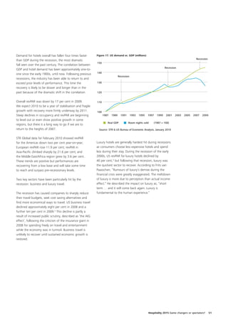 Demand for hotels overall has fallen four times faster       Figure 17. US demand vs. GDP (millions)
                                                                                                                                                 Recession
than GDP during the recession, the most dramatic
                                                             150
fall seen over the past century. The correlation between
                                                                                                                         Recession
GDP and hotel demand has been approximately one-to-
                                                             140
one since the early 1900s, until now. Following previous
                                                                                 Recession
recessions, the industry has been able to return to and
exceed prior levels of performance. This time the            130
recovery is likely to be slower and longer than in the
past because of the dramatic shift in the correlation.       120


Overall revPAR was down by 17 per cent in 2009.              110
We expect 2010 to be a year of stabilisation and fragile
growth with recovery more firmly underway by 2011.           100
Steep declines in occupancy and revPAR are beginning               1987   1989     1991      1993   1995   1997   1999    2001   2003   2005   2007   2009
to level out or even show positive growth in some
                                                                      Real GDP            Room nights sold     (1987 = 100)
regions, but there is a long way to go if we are to
return to the heights of 2007.                                Source: STR & US Bureau of Economic Analysis, January 2010


STR Global data for February 2010 showed revPAR
for the Americas down two per cent year-on-year;             Luxury hotels are generally hardest hit during recessions
European revPAR rose 11.9 per cent; revPAR in                as consumers choose less expensive hotels and spend
Asia-Pacific climbed sharply by 21.6 per cent; and           less during their stay. During the recession of the early
the Middle East/Africa region grew by 3.6 per cent.          2000s, US revPAR for luxury hotels declined by
These trends are positive but performances are               40 per cent,4 but following that recession, luxury was
recovering from a low base and will take some time           the quickest sector to recover. According to Frits van
to reach and surpass pre-recessionary levels.                Paasschen; “Rumours of luxury’s demise during the
                                                             financial crisis were greatly exaggerated. The meltdown
Two key sectors have been particularly hit by the            of luxury is more due to perception than actual income
recession: business and luxury travel.                       effect.” He described the impact on luxury as; “short
                                                             term … and it will come back again. Luxury is
The recession has caused companies to sharply reduce         fundamental to the human experience.”
their travel budgets, seek cost saving alternatives and
find more economical ways to travel. US business travel
declined approximately eight per cent in 2008 and a
further ten per cent in 2009.3 This decline is partly a
result of increased public scrutiny, described as ‘the AIG
effect’, following the criticism of the insurance giant in
2008 for spending freely on travel and entertainment
while the economy was in turmoil. Business travel is
unlikely to recover until sustained economic growth is
restored.




                                                                                                           Hospitality 2015 Game changers or spectators?     51
 