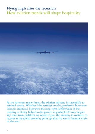 Flying high after the recession
How aviation trends will shape hospitality




As we have seen many times, the aviation industry is susceptible to
external shocks. Whether it be terrorist attacks, pandemic flu or even
volcanic eruptions. However, the long-term performance of the
industry is closely linked to the growth in global GDP and, despite
any short term problems we would expect the industry to continue to
recover as the global economy picks up after the recent financial crisis
in the west.

56
 