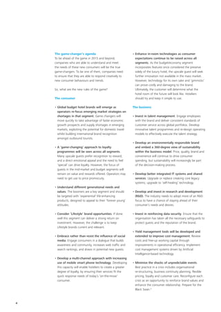 The game-changer’s agenda                                   • Enhance in-room technologies as consumer
    To be ahead of the game in 2015 and beyond,                   expectations continue to be raised across all
    companies who are able to understand and meet                 segments. As the budget/economy segment
    the needs of these new consumers will be the true             incorporates features once considered the preserve
    game-changers. To be one of them, companies need              solely of the luxury hotel, the upscale guest will seek
    to ensure that they are able to respond creatively to         further innovation not available in the mass market.
    new consumer behaviours and trends.                           However, technology for its own sake and ‘gimmicks’
                                                                  can prove costly and damaging to the brand.
    So, what are the new rules of the game?                       Ultimately, the customer will determine what the
                                                                  hotel room of the future will look like. Hoteliers
    The consumer                                                  should try and keep it simple to use.

    • Global budget hotel brands will emerge as                 The business
      operators re-focus emerging market strategies on
      shortages in that segment. Game changers will             • Invest in talent management. Engage employees
      move quickly to take advantage of faster economic           with the brand and deliver consistent standards of
      growth prospects and supply shortages in emerging           customer service across global portfolios. Develop
      markets, exploiting the potential for domestic travel       innovative talent programmes and re-design operating
      whilst building international brand recognition             models to effectively execute the talent strategy.
      amongst outbound tourists.
                                                                • Develop an environmentally responsible brand
    • A ‘game-changing’ approach to loyalty                       and embed a 360-degree view of sustainability
      programmes will be seen across all segments.                within the business model. Price, quality, brand and
      Many upscale guests prefer recognition to reward,           convenience will continue to drive consumer
      and a direct emotional appeal and the need to feel          spending, but sustainability will increasingly be part
      ‘special’ can drive loyalty. However, the focus of          of the decision-making process.
      guests in the mid-market and budget segments will
      remain on value and rewards offered. Operators may        • Develop better integrated IT systems and shared
      need to get use to price promiscuity.                       services. Upgrade or replace creaking core legacy
                                                                  systems; upgrade to ‘self-healing’ technology.
    • Understand different generational needs and
      values. The boomers are a key segment and should          • Develop and invest in research and development
      be targeted with ‘experiential’ life-enhancing              (R&D). The industry needs to adopt more of an R&D
      products, designed to appeal to their ‘forever young’       focus to have a chance of staying ahead of their
      attitudes.                                                  consumer’s needs and desires.

    • Consider ‘Lifestyle’ brand opportunities. If done         • Invest in reinforcing data security. Ensure that the
      well this segment can deliver a strong return on            organisation has taken all the necessary safeguards to
      investment. However, the challenge is to keep               protect guests and the reputation of the brand.
      Lifestyle brands current and relevant.
                                                                • Yield management tools will be developed and
    • Embrace rather than resist the influence of social          extended to improve cost management. Review
      media. Engage consumers in a dialogue that builds           costs and free-up working capital through
      awareness and community, increases web traffic and          improvements in operational efficiency. Implement
      search rankings, and draws in potential new guests.         cost management systems driven by Artificial
                                                                  Intelligence-based technology.
    • Develop a multi-channel approach with increasing
      use of mobile smart phone technology. Developing          • Minimise the shocks of unpredictable events.
      this capacity will enable hoteliers to create a greater     Best practice in a crisis includes organisational
      degree of loyalty, by ensuring their services fit the       re-structuring, business continuity planning, flexible
      quick response needs of today’s ‘on-the-move’               pricing, loyalty and customer care. Reconfigure each
      consumer.                                                   crisis as an opportunity to reinforce brand values and
                                                                  enhance the consumer relationship. Prepare for the
                                                                  Black Swan.8



4
 