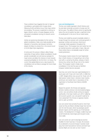 These conditions have triggered the start of regional            Low cost developments
     consolidation, particularly within Europe where,                 The low cost model originated in North America and
     following the BA and Iberia tie-up, three major airlines         has also been extremely successful in Europe over the
     are emerging. This process is expected to continue as            last ten years. The ability of these carriers to significantly
     legacy network carriers in Europe disappear and the              reduce the cost of aviation has been a significant driver
     anticipated consolidation among US network carriers              of overall growth in the size of the air travel market.
     takes place.
                                                                      The low cost model has proved remarkably resilient in
     Airlines are positioning themselves for the coming               Europe through the recession with continued growth in
     global consolidation, likely to be made possible by the          passenger numbers and revenues, driven by an
     relaxation of ownership rules between territories,               increasingly mobile population throughout the
     despite the failure to achieve this in the second round          European Union. The European low cost market has not
     of US-EU Open Skies negotiations.                                yet reached saturation, particularly in Spain, Italy and
                                                                      France where there is considerable scope for further
     At some point this process is likely to allow foreign            market penetration.
     ownership of major airlines. Global consolidation should
     provide considerable cost and revenue synergies for              The European market remains far more fragmented
     major carriers and allow the industry to move towards            than in North America. In Europe 60 per cent of low
     sustained profitability for the first time in its history. The   cost traffic is carried by 30 airlines, whereas in North
     current three global alliances are a step towards this           America four airlines have 95 per cent of the market
     consolidation and are likely to presage the future shape         share. The European market is likely to see
     of the industry.                                                 consolidation in the next five years as Northern
                                                                      European markets become saturated.

                                                                      Asian low cost carriers have seen rapid development in
                                                                      recent years with 19 per cent more traffic in 2008 than
                                                                      in 2007. Budget airlines now account for 14 per cent of
                                                                      total aviation market share in domestic Asian markets
                                                                      and 62 per cent market share in Associations of the
                                                                      organisation of Southeast Asian Nations (ASEAN)
                                                                      markets.6

                                                                      Despite this growth, the Chinese and Japanese
                                                                      domestic markets continue to be dominated by legacy
                                                                      carriers. Low cost airlines should continue to expand
                                                                      significantly in the Asian market up to 2015, fuelled by
                                                                      fast economic growth. Low cost growth could be far
                                                                      more substantial if the Chinese or Japanese markets
                                                                      were to open up further.

                                                                      Low cost carriers have primarily focused on short haul
                                                                      routes but they are likely to develop longer haul services
                                                                      over the next five years, driven by passenger growth
                                                                      between regions and the opening up of international
                                                                      markets. The development of cheaper, smaller long haul
                                                                      aircraft should also make longer point-to-point routes
                                                                      more viable.

                                                                      Low cost carriers are used increasingly by business
                                                                      travellers for short haul trips. In Europe, the recession
                                                                      has accelerated a structural change in business travel
                                                                      away from short haul premium services and short haul
                                                                      business flights are now seen as more ‘routine’.




58
 