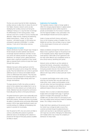 The low cost carriers have led the field in developing        Implications for hospitality
ancillary revenues to allow them to reduce the price of       The hospitality industry is likely to change rapidly to
their flights. However, network carriers are also             reflect the changing regional balance in global aviation.
developing their ancillary revenues and facing the            Substantial additional volume will be required to
challenge of doing so in a way that does not damage           provide accommodation for the increase in domestic
the differentiation of their existing product. These          and intra-regional travellers in Asia, particularly in the
revenues come from a number of sources including seat         under-developed midscale and economy segments.
allocation, inflight services, shopping and advertising,
related travel products – hotels, car hire, travel            Hotels in Europe and North America will need to
insurance – and airport lounges. In 2010 airlines are         focus on the increasing number of travellers from the
anticipated to generate US$58 billion7 in ancillary           Middle East and Asia, who are likely to have an impact
revenues, 12 per cent of total airlines revenues.             on the cultural aspect of services such as food and
                                                              entertainment.
Changing routes to market
Aviation distribution has been through major changes in       Global consolidation amongst the network carriers is
the last decade and airline websites have become              likely to have a significant impact on the premium end
increasingly important distribution channels. For low         of the hospitality industry. Major regional and global
cost carriers the website provides the majority of their      hotel operators will be able to form agreements with
distribution. For network carriers, global distribution       the major airline alliances and consolidated carriers to
systems retain a significant proportion of their overall      drive vertical revenue, benefiting both parties.
sales as corporate clients continue to book their travel
through these systems.                                        Network carriers are likely to use their websites to
                                                              promote their brands, using product unbundling to
Websites have given airlines significant control to           differentiate their offerings and selling products from
unbundle their products and to change their offerings         third party providers that are in line with the host carrier
quickly. They have allowed low cost carriers to generate      brands. Premium hotel chains will be able to form
additional sources of revenue and enabled network             alliances with major airlines to attract particular market
carriers to differentiate their products. They have also      segments.
become increasingly important for attracting traffic as
consumers have booked flights directly rather than            As corporate travel budgets remain under scrutiny,
through intermediaries.                                       some low cost business fliers may seek hotels with a
                                                              similar ethos: smart, modern accommodation at low
The large volumes of traffic that airlines are able to        cost with extras, that have historically been included in
attract to their websites have enabled them to act as         the basic price, stripped out and offered for an
distributors for other products such as hotels and car        additional charge to those who require them.
rentals. Websites have also removed the commissions
historically paid by airlines to third party distributors.    However, there is no clear-cut relationship between
                                                              budget airline and budget hotel usage. A significant
The global distribution systems have traditionally acted      segment of budget airline passengers are affluent
as aggregators, not only for airline tickets but also for     travellers who use these carriers for commuting to and
these other products. However they have not provided          from their holiday homes and luxury hotels for weekend
the ability to unbundle services and provide differentiated   breaks. This is likely to remain the case.
products. All the major global distribution systems are
currently tackling this challenge and developing their        Finally, hotel chains operating at the economy end of
systems to provide this functionality.                        the market may no longer be able to source their
                                                              customers primarily through the global distribution
Over the period to 2015, low cost carriers are likely to      systems and may have to sign distribution agreements
continue unbundling their products to generate                with major low cost airlines. Managing the relationships
additional revenue and developing their websites to           with multiple airlines may increase the complexity of
provide the full range of third party products travellers     distribution for these hotels.
are likely to require.




                                                                                                       Hospitality 2015 Game changers or spectators?   59
 