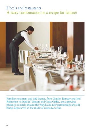 Hotels and restaurants
A tasty combination or a recipe for failure?




Familiar restaurant and café brands, from Gordon Ramsay and Joel
Robuchon to Dunkin’ Donuts and Costa Coffee, are a growing
presence in hotels around the world; and new partnerships are still
being forged even in the midst of economic crisis.




60
 