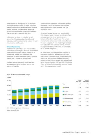 Pierre Gagnaire has recently made his US debut with                Some recent data highlighted that operators regularly
Twist in the Mandarin Oriental Las Vegas; Guy Grossi               experienced a return on investment from food and
opened a Grossi Trattoria at Bangkok’s InterContinental            beverage operations 50 per cent lower than that
Hotel in September 2009 and Heston Blumenthal                      achieved on rooms.1
announced a new restaurant in the London Mandarin
Oriental Hotel, which opened in May 2010.                          Consumers have also become more sophisticated in
                                                                   their dining out habits, influenced by celebrity chef and
In this section, we discuss the motivation for such                cookery programmes on our television screens.
partnerships, the key lessons learnt by hoteliers and              Restaurants have been forced to raise their game to
restaurateurs and how restaurants may evolve in the hotel          meet consumer demands and brands across all parts of
market over the next few years.                                    the eating out spectrum, from fine dining to fast food,
                                                                   have to be better than ever. Hotel catering, however,
Drivers of partnership                                             has lagged behind the overall market, as illustrated by
Hotel restaurant co-branding is not a new concept, but             the UK example in Figure 21.
was started by Victor Bergen in the 1930s who established
fast food restaurants within highway hotels in the US.             UK hotel catering has underperformed compared to
More recently, however, such partnerships have                     other dining out sectors. Between 2001 and 2007,
proliferated. The appeal of restaurant brands – including          hotel catering Compound Annual Growth Rate (CAGR)
celebrity chefs – in hotels has two key drivers.                   was 2.3 per cent compared to 4.4 per cent for all
                                                                   restaurants. Hotel catering has also been badly affected
Food and beverage revenues in hotels have been                     by the recession. Between 2007 and 2008 the category
generally sluggish when compared with the core                     shrank by four per cent compared to growth of one per
business of hospitality.                                           cent in the restaurant sector overall.2




Figure 21. UK restaurant market by category

£ million

25,000                                                                                                                                  CAGR        Growth
                                                                                                                                    2001-2007    2007-2008

                                                                                                            Total                        4.4%          1.0%
20,000
                                                                                                               Roadside                  2.3%         -0.6%

15,000
                                                                                                               In-store                  4.0%         0.6%


10,000                                                                                                         Ethnic restaurants        2.6%         0.5%


                                                                                                               Restaurant meals          5.2%         0.5%
 5,000

                                                                                                               Hotel catering            2.3%         -4.0%

      0
            2001        2002        2003       2004         2005        2006       2007        2008            Pub catering              6.0%         4.5%

Note: Hotel catering includes drinks revenue
Source: Mintel July 2009




                                                                                                           Hospitality 2015 Game changers or spectators?   61
 