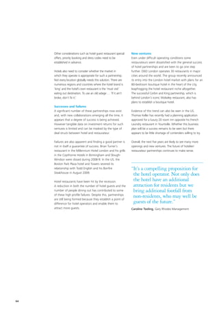 Other considerations such as hotel guest restaurant special   New ventures
     offers, priority booking and dress codes need to be           Even under difficult operating conditions some
     established in advance.                                       restaurateurs seem dissatisfied with the general success
                                                                   of hotel partnerships and are keen to go one step
     Hotels also need to consider whether the market in            further. D&D London operates 30 restaurants in major
     which they operate is appropriate for such a partnership.     cities around the world. The group recently announced
     Not every location globally needs this solution. There are    its entry into the London hotel market with plans for an
     numerous regions and countries where the hotel brand is       80-bedroom boutique hotel in the heart of the city,
     ‘king’ and the hotel’s own restaurant is the ‘must visit’     leapfrogging the hotel restaurant niche altogether.
     eating out destination. To use an old adage … ’If it ain’t    The successful Corbin and King partnership, which is
     broke, don’t fix it.’                                         behind London’s iconic Wolseley restaurant, also has
                                                                   plans to establish a boutique hotel.
     Successes and failures
     A significant number of these partnerships now exist          Evidence of this trend can also be seen in the US.
     and, with new collaborations emerging all the time, it        Thomas Keller has recently had a planning application
     appears that a degree of success is being achieved.           approved for a luxury 20 room inn opposite his French
     However tangible data on investment returns for such          Laundry restaurant in Yountville. Whether this business
     ventures is limited and can be masked by the type of          plan will be a success remains to be seen but there
     deal struck between hotel and restaurateur.                   appears to be little shortage of contenders willing to try.

     Failures are also apparent and finding a good partner is      Overall, the next five years are likely to see many more
     not in itself a guarantee of success. Brian Turner’s          openings and new ventures. The future of hotelier/
     restaurant in the Millennium Hotel London and his grills      restaurateur partnerships continues to make sense.
     in the Copthorne Hotels in Birmingham and Slough-
     Windsor were closed during 2008-9. In the US, the
     Boston Park Plaza hotel and Towers severed its
     relationship with Todd English and his Bonfire                “It’s a compelling proposition for
     Steakhouse in August 2009.
                                                                    the hotel operator. Not only does
     Hotel restaurants have been hit by the recession.              the hotel have an additional
     A reduction in both the number of hotel guests and the         attraction for residents but we
     number of people dining out has contributed to some            bring additional footfall from
     of these high profile failures. Despite this, partnerships
     are still being formed because they establish a point of
                                                                    non-residents, who may well be
     difference for hotel operators and enable them to              guests of the future.”
     attract more guests.                                          Caroline Teeling, Gary Rhodes Management




64
 