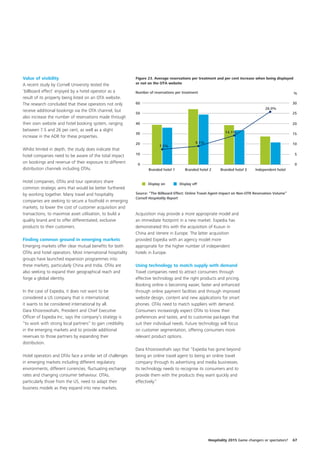 Value of visibility                                         Figure 23. Average reservations per treatment and per cent increase when being displayed
A recent study by Cornell University tested the             or not on the OTA website

‘billboard effect’ enjoyed by a hotel operator as a         Number of reservations per treatment                                                       %
result of its property being listed on an OTA website.
The research concluded that these operators not only        60                                                                                         30
                                                                                                                                       26.0%
receive additional bookings via the OTA channel, but
                                                            50                                                                                         25
also increase the number of reservations made through
their own website and hotel booking system, ranging         40                                                                                         20
between 7.5 and 26 per cent, as well as a slight                                                                14.1%
                                                            30                                                                                         15
increase in the ADR for these properties.
                                                            20                                 9.1%                                                    10
                                                                         7.5%
Whilst limited in depth, the study does indicate that
hotel companies need to be aware of the total impact        10                                                                                          5

on bookings and revenue of their exposure to different       0                                                                                          0
distribution channels including OTAs.                              Branded hotel 1      Branded hotel 2      Branded hotel 3     Independent hotel


Hotel companies, OTAs and tour operators share                     Display on        Display off
common strategic aims that would be better furthered
by working together. Many travel and hospitality            Source: “The Billboard Effect: Online Travel Agent Impact on Non-OTR Reservation Volume”
                                                            Cornell Hospitality Report
companies are seeking to secure a foothold in emerging
markets, to lower the cost of customer acquisition and
transactions, to maximise asset utilisation, to build a     Acquisition may provide a more appropriate model and
quality brand and to offer differentiated, exclusive        an immediate footprint in a new market. Expedia has
products to their customers.                                demonstrated this with the acquisition of Kuxun in
                                                            China and Venere in Europe. The latter acquisition
Finding common ground in emerging markets                   provided Expedia with an agency model more
Emerging markets offer clear mutual benefits for both       appropriate for the higher number of independent
OTAs and hotel operators. Most international hospitality    hotels in Europe.
groups have launched expansion programmes into
these markets, particularly China and India. OTAs are       Using technology to match supply with demand
also seeking to expand their geographical reach and         Travel companies need to attract consumers through
forge a global identity.                                    effective technology and the right products and pricing.
                                                            Booking online is becoming easier, faster and enhanced
In the case of Expedia, it does not want to be              through online payment facilities and through improved
considered a US company that is international;              website design, content and new applications for smart
it wants to be considered international by all.             phones. OTAs need to match suppliers with demand.
Dara Khosrowshahi, President and Chief Executive            Consumers increasingly expect OTAs to know their
Officer of Expedia Inc. says the company’s strategy is      preferences and tastes, and to customise packages that
“to work with strong local partners” to gain credibility    suit their individual needs. Future technology will focus
in the emerging markets and to provide additional           on customer segmentation, offering consumers more
revenues to those partners by expanding their               relevant product options.
distribution.
                                                            Dara Khosrowshahi says that “Expedia has gone beyond
Hotel operators and OTAs face a similar set of challenges   being an online travel agent to being an online travel
in emerging markets including different regulatory          company through its advertising and media businesses.
environments, different currencies, fluctuating exchange    Its technology needs to recognise its consumers and to
rates and changing consumer behaviour. OTAs,                provide them with the products they want quickly and
particularly those from the US, need to adapt their         effectively.”
business models as they expand into new markets.




                                                                                                      Hospitality 2015 Game changers or spectators?    67
 