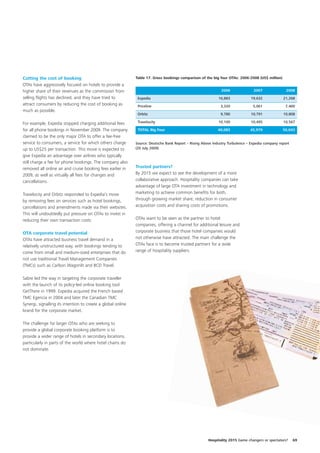 Cutting the cost of booking                                   Table 17. Gross bookings comparison of the big four OTAs: 2006-2008 (US$ million)
OTAs have aggressively focused on hotels to provide a
higher share of their revenues as the commission from                                                          2006              2007               2008
selling flights has declined, and they have tried to           Expedia                                       16,883             19,632            21,268
attract consumers by reducing the cost of booking as           Priceline                                      3,320              5,061             7,400
much as possible.
                                                               Orbitz                                         9,780             10,791            10,808

For example, Expedia stopped charging additional fees          Travelocity                                   10,100             10,495            10,567

for all phone bookings in November 2009. The company           TOTAL Big Four                                40,083            45,979             50,043
claimed to be the only major OTA to offer a fee-free
service to consumers, a service for which others charge       Source: Deutsche Bank Report – Rising Above Industry Turbulence – Expedia company report
up to US$25 per transaction. This move is expected to         (20 July 2009)

give Expedia an advantage over airlines who typically
still charge a fee for phone bookings. The company also
removed all online air and cruise booking fees earlier in     Trusted partners?
2009, as well as virtually all fees for changes and           By 2015 we expect to see the development of a more
cancellations.                                                collaborative approach. Hospitality companies can take
                                                              advantage of large OTA investment in technology and
Travelocity and Orbitz responded to Expedia’s move            marketing to achieve common benefits for both,
by removing fees on services such as hotel bookings,          through growing market share, reduction in consumer
cancellations and amendments made via their websites.         acquisition costs and sharing costs of promotions.
This will undoubtedly put pressure on OTAs to invest in
reducing their own transaction costs.                         OTAs want to be seen as the partner to hotel
                                                              companies, offering a channel for additional leisure and
OTA corporate travel potential                                corporate business that those hotel companies would
OTAs have attracted business travel demand in a               not otherwise have attracted. The main challenge the
relatively unstructured way, with bookings tending to         OTAs face is to become trusted partners for a wide
come from small and medium-sized enterprises that do          range of hospitality suppliers.
not use traditional Travel Management Companies
(TMCs) such as Carlson Wagonlit and BCD Travel.

Sabre led the way in targeting the corporate traveller
with the launch of its policy-led online booking tool
GetThere in 1999. Expedia acquired the French based
TMC Egencia in 2004 and later the Canadian TMC
Synergi, signalling its intention to create a global online
brand for the corporate market.

The challenge for larger OTAs who are seeking to
provide a global corporate booking platform is to
provide a wider range of hotels in secondary locations,
particularly in parts of the world where hotel chains do
not dominate.




                                                                                                       Hospitality 2015 Game changers or spectators?     69
 