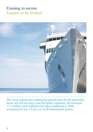 Cruising to success
Lessons to be learned




The cruise industry has nothing but growth plans for the foreseeable
future and still has huge scope for further expansion. An estimated
17.5 million cruise holidays were taken worldwide in 2008,
accounting for just 1.9 per cent of all international tourists.1




70
 