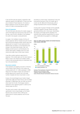 In the next few years the industry is expected to add        According to a recent study,2 conducted by Cruise Lines
additional capacity of 61,800 berths. If these new ships     International Association (CLIA), the median age of
are an indicator of future expansion, the industry is        cruisers was 46, falling from 49 previously, with an
likely to experience 25 per cent growth, gaining a           average household income of around US$40,000.
further 4.5 million annual passengers by 2015.
                                                             Cruising caters to groups of all ages and has gradually
Focus of expansion                                           extended its appeal to younger markets and multi-
The next three years will witness the maiden voyages of      generational family units in recent years. Nevertheless,
some of the largest and most luxurious ships ever to sail    the progress of the baby boomer population into
the seas, many of which will debut in the Caribbean,         retirement offers significant opportunities for a sector
the world’s most popular cruising destination.               with a traditionally strong appeal to a middle-aged
                                                             market.
As supply in the Caribbean increases, the focus of
industry expansion will turn towards new ports of call in    Figure 25. Global summary statistics for the North American
both existing and emerging markets. Recent years have        Cruise Industry, 2005-2008

already seen an increase in cruise travel around the         million
Mediterranean and Alaska. As new destinations also
                                                             14
emerge in the United Arab Emirates, Chile, and                          10        10        10        10
                                                                                                    12.6           1013.1    10
                                                             12                     12.0
Malaysia, all with access to commercial ports, the                 11.2
industry will be able to redeploy some of its more           10
mature and smaller ships to these newer markets.
                                                              8

Cuba offers another significant opportunity for               6
expansion. If this market opens up, the cruise industry is    4
likely to invest in the infrastructure needed to allow
cruises to dock and provide access to a destination that      2
                                                                          103.3%           103.9%          105.5%           104.2%
has so far proved elusive.                                    0

                                                                        2005           2006              2007          2008
Key source markets
                                                                       Cruise passengers (in millions)
Cruise operators are targeting consumers in three key                  Capacity utilisation* (%)
source markets. North America is the number one
cruising market with 13.1 million passengers in 2008         Summary “The Contribution of the North American Cruise
(Figure 25). This market is mature, but continues to         Industry to the US Economy in 2008
                                                             *Capacity is based on double occupancy
provide opportunity for growth due to the large              Source: Business Research and Economic Advisors Executive
number of people who have not yet taken a cruise.

Europe is the second largest source market, though
significantly smaller than North America with 4.4 million
passengers in 2008 (Figure 26), just under one third of
whom were from the UK. The European market is
expected to show significant growth in volume as the
industry heads into 2015.

The Asian source market is also expected to grow
significantly in terms of percentages, as the market
becomes more consumer driven, offering new
opportunities for industry expansion over the next
five years.




                                                                                                                Hospitality 2015 Game changers or spectators?   71
 