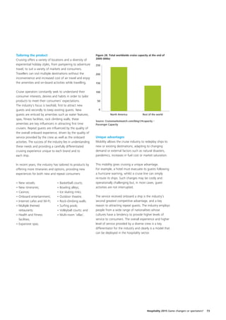Tailoring the product                                           Figure 28. Total worldwide cruise capacity at the end of
Cruising offers a variety of locations and a diversity of       2009 (000s)

experiential holiday styles, from pampering to adventure        250
                                                                        10        10         10    10        10       10
travel, to suit a variety of markets and consumers.
Travellers can visit multiple destinations without the          200
inconvenience and increased cost of air travel and enjoy
the amenities and on-board activities while travelling.         150


Cruise operators constantly seek to understand their            100
consumer interests, desires and habits in order to tailor
products to meet their consumers’ expectations.                  50
The industry’s focus is twofold, first to attract new
guests and secondly to keep existing guests. New                  0
guests are enticed by amenities such as water features,                      North America            Rest of the world
spas, fitness facilities, rock climbing walls; these
                                                                Source: Cruisemarketwatch.com/blog1/#capacity –
amenities are key influencers in attracting first time          Passenger Capacity
cruisers. Repeat guests are influenced by the quality of
the overall onboard experience, driven by the quality of
service provided by the crew as well as the onboard             Unique advantages
activities. The success of the industry lies in understanding   Mobility allows the cruise industry to redeploy ships to
these needs and providing a carefully differentiated            new or existing destinations, adapting to changing
cruising experience unique to each brand and to                 demand or external factors such as natural disasters,
each ship.                                                      pandemics, increases in fuel cost or market saturation.

In recent years, the industry has tailored its products by      This mobility gives cruising a unique advantage.
offering more itineraries and options, providing new            For example, a hotel must evacuate its guests following
experiences for both new and repeat consumers:                  a hurricane warning, whilst a cruise line can simply
                                                                re-route its ships. Such changes may be costly and
• New vessels;                    • Basketball courts;          operationally challenging but, in most cases, guest
• New itineraries;                • Bowling alleys;             activities are not interrupted.
• Casinos;                        • Ice skating rinks;
• Onboard entertainment;          • Outdoor theatre;            The service received onboard a ship is the industry’s
• Internet cafes and Wi-Fi;       • Rock-climbing walls;        second greatest competitive advantage, and a key
• Multiple themed                 • Surfing pools;              reason to attracting repeat guests. The industry employs
  restaurants;                    • Volleyball courts; and      people from a wide range of nationalities whose
• Health and fitness              • Multi-room ‘villas’.        cultures have a tendency to provide higher levels of
  facilities;                                                   service to consumers. The overall experience and higher
• Expansive spas;                                               level of service provided by a diverse crew is a key
                                                                differentiator for the industry and clearly is a model that
                                                                can be deployed in the hospitality sector.




                                                                                                         Hospitality 2015 Game changers or spectators?   73
 