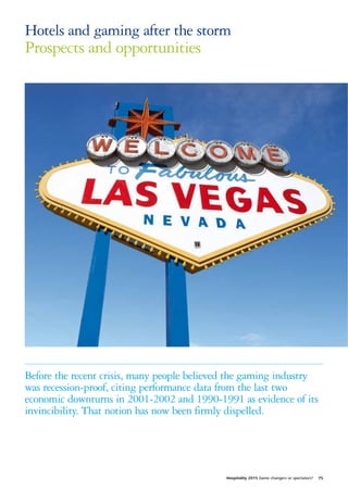 Hotels and gaming after the storm
Prospects and opportunities




Before the recent crisis, many people believed the gaming industry
was recession-proof, citing performance data from the last two
economic downturns in 2001-2002 and 1990-1991 as evidence of its
invincibility. That notion has now been firmly dispelled.




                                             Hospitality 2015 Game changers or spectators?   75
 