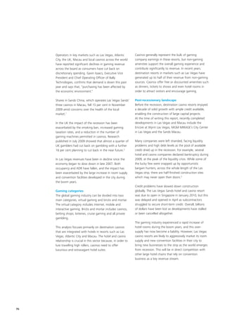 Operators in key markets such as Las Vegas, Atlantic          Casinos generally represent the bulk of gaming
     City, the UK, Macau and local casinos across the world        company earnings in these resorts, but non-gaming
     have reported significant declines in gaming revenue          amenities support the overall gaming experience and
     across the board as consumers have cut back on                contribute significantly to revenue. In recent years,
     discretionary spending. Gavin Isaacs, Executive Vice          destination resorts in markets such as Las Vegas have
     President and Chief Operating Officer of Bally                generated up to half of their revenue from non-gaming
     Technologies, confirms that demand is down this past          sources. Casinos offer free or discounted amenities such
     year and says that, “purchasing has been affected by          as dinners, tickets to shows and even hotel rooms in
     the economic environment.”                                    order to attract visitors and encourage gaming.

     Shares in Sands China, which operates Las Vegas Sands’        Post-recessionary landscape
     three casinos in Macau, fell 15 per cent in November          Before the recession, destination casino resorts enjoyed
     2009 amid concerns over the health of the local               a decade of solid growth with ample credit available,
     market.1                                                      enabling the construction of large capital projects.
                                                                   At the time of writing this report, recently completed
     In the UK the impact of the recession has been                developments in Las Vegas and Macau include the
     exacerbated by the smoking ban, increased gaming              Encore at Wynn Las Vegas, MGM MIRAGE’s City Center
     taxation rates, and a reduction in the number of              in Las Vegas and the Sands Macau.
     gaming machines permitted in casinos. Research
     published in July 2009 showed that almost a quarter of        Many companies were left stranded, facing liquidity
     UK gamblers had cut back on gambling with a further           problems and high debt levels as the pool of available
     16 per cent planning to cut back in the near future.2         credit dried up in the recession. For example, several
                                                                   hotel and casino companies declared bankruptcy during
     In Las Vegas revenues have been in decline since the          2009, at the peak of the liquidity crisis. While some of
     economy began to slow down in late 2007. Both                 the lucky few were snapped up by opportunistic
     occupancy and ADR have fallen, and the impact has             bargain hunters, across the whole length of the Las
     been exacerbated by the large increase in room supply         Vegas strip, there are half-finished construction sites
     and convention facilities developed in the city during        which may never open their doors.3
     the boom years.
                                                                   Credit problems have slowed down construction
     Gaming categories                                             globally. The Las Vegas Sands hotel and casino resort
     The global gaming industry can be divided into two            was due to open in Singapore in January 2010, but this
     main categories, virtual gaming and bricks and mortar.        was delayed and opened in April as subcontractors
     The virtual category includes internet, mobile and            struggled to secure short-term credit. Overall, billions
     interactive gaming. Bricks and mortar includes casinos,       of dollars have been lost as developments have stalled
     betting shops, lotteries, cruise gaming and all private       or been cancelled altogether.
     gambling.
                                                                   The gaming industry experienced a rapid increase of
     This analysis focuses primarily on destination casinos        hotel rooms during the boom years, and this over-
     that are integrated with hotels in resorts such as Las        supply has now become a liability. However, Las Vegas
     Vegas, Atlantic City and Macau. The hotel and casino          casino resorts are likely to aggressively market its room
     relationship is crucial in this sector because, in order to   supply and new convention facilities in their city to
     lure travelling high rollers, casinos need to offer           bring new businesses to the strip as the world emerges
     luxurious and extravagant hotel suites.                       from recession. This will be in direct competition with
                                                                   other large hotel chains that rely on convention
                                                                   business as a key revenue stream.




76
 