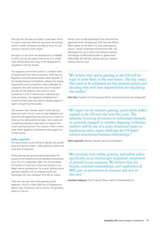 Over the next five years we expect to see lower returns          Harrah’s aims to take advantage of this trend and has
on casino hotel room ADR and also lower discretionary            appointed former PartyGaming Chief Executive Officer,
spend in hotels. Companies are likely to focus on cost           Mitch Garber, as the head of its new online gaming
cutting to maintain profit margins.                              division, Harrah’s Interactive Entertainment (HIE). HIE
                                                                 will explore the use of online and interactive gaming
We expect to see some new developments completed                 technologies to effectively broaden its global reach.
by 2015, but we also expect these to be on a smaller             Additionally, HIE will help cultivate and grow Harrah’s
scale and less lavish than many of the developments              existing customer base.
completed in the last decade.

The regulatory environment presents a complex matrix
of requirements from state jurisdictions, Tribal Gaming          “We believe that online gaming in the US will be
Regulators and international bodies. Mark Lipparelli, of
the Nevada Gaming Control Board, believes the varying
                                                                  legal in some form in the near future. The key issues
requirements across jurisdictions create challenges for           that need to be addressed are the taxation system and
companies who seek to lower the cost of innovation                deciding who will have responsibility for regulating
and also for the operators who strive for more                    the market.”
consistency in their IT infrastructure, marketing and
audit procedures. The regulatory complexity from                 Patti Hart, President & Chief Executive Officer, International Game Technology (IGT)
market-to-market also may serve to impede progress in
system and gaming functionality.

The recession may, however, spawn further gaming                 “We expect to see internet gaming, particularly poker,
expansion within the US. Some US state legislators and            expand in the US over the next five years. The
governors see legalised gaming revenues as a means to
shore-up their deteriorating tax bases. Some states are
                                                                  domestic licensing of entities or individuals formerly
considering proposals to add casinos or expand their              or currently engaged in internet wagering in foreign
current gaming structures. The situation is fluid in many         markets will be one of a series of seminal issues in
states where legislation, amendments and support can              legalisation and a major challenge for US based
change quickly.
                                                                  entities structuring business relationships.”
Online expansion
                                                                 Mark Lippavelli, Member, Nevada Gaming Control Board
The key to future success will be to identify new growth
areas and revenue streams. Online gaming is likely to be
a key area of expansion.

Online gaming was growing significantly before the               “We certainly view online gaming, and online poker
passing of the Unlawful Internet Gambling Enforcement             specifically, as an increasingly important component
Act in the US in September 2006. This Act prohibited              of growth in our company. We believe that our
the transfer of funds from a financial institution to an
illegal internet gambling site. As a result, all listed online
                                                                  brands, customer relationships, and capabilities of
gaming companies such as PartyGaming Plc and                      HIE give us permission to compete and win in
Sportingbet Plc have withdrawn from the US market.                this area.”
                                                                 Jonathan Halkyard, Chief Financial Officer, Harrah's Entertainment Inc
There are now signs that online gaming may be
legalised in the US. In May 2009 the US Congressman
Barney Frank introduced a bill to overturn the gambling
aspects of the Act.




                                                                                                        Hospitality 2015 Game changers or spectators?   77
 