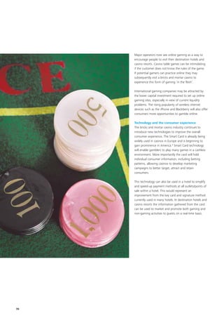 Major operators now see online gaming as a way to
     encourage people to visit their destination hotels and
     casino resorts. Casino table games can be intimidating
     if the customer does not know the rules of the game.
     If potential gamers can practice online they may
     subsequently visit a bricks and mortar casino to
     experience this form of gaming ‘in the flesh’.

     International gaming companies may be attracted by
     the lower capital investment required to set up online
     gaming sites, especially in view of current liquidity
     problems. The rising popularity of wireless internet
     devices such as the iPhone and Blackberry will also offer
     consumers more opportunities to gamble online.

     Technology and the consumer experience
     The bricks and mortar casino industry continues to
     introduce new technologies to improve the overall
     consumer experience. The Smart Card is already being
     widely used in casinos in Europe and is beginning to
     gain prominence in America.4 Smart Card technology
     will enable gamblers to play many games in a cashless
     environment. More importantly the card will hold
     individual consumer information, including betting
     patterns, allowing casinos to develop marketing
     campaigns to better target, attract and retain
     consumers.

     This technology can also be used in a hotel to simplify
     and speed-up payment methods at all outlets/points of
     sale within a hotel. This would represent an
     improvement from the key card and signature method
     currently used in many hotels. In destination hotels and
     casino resorts the information gathered from the card
     can be used to market and promote both gaming and
     non-gaming activities to guests on a real-time basis.




78
 