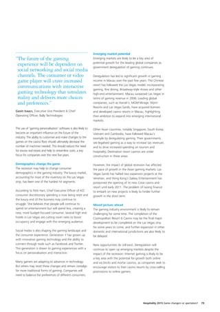 Emerging market potential
“The future of the gaming                                        Emerging markets are likely to be a key area of
                                                                 potential growth for the leading global companies as
 experience will be dependent on                                 government deregulation of gaming continues.
 social networking and social media
 channels. The consumer or video                                 Deregulation has led to significant growth in gaming
 game player will crave increased                                income in Macau over the past few years. The Chinese
                                                                 resort has followed the Las Vegas model, incorporating
 communications with interactive                                 gaming, fine dining, Broadway-style shows and other
 gaming technology that simulates                                high-end entertainment. Macau surpassed Las Vegas in
 reality and delivers more choices                               terms of gaming revenue in 2006. Leading global
 and preferences.”                                               companies, such as Harrah’s, MGM Mirage, Wynn
                                                                 Resorts and Las Vegas Sands, have acquired licenses
Gavin Isaacs, Executive Vice President & Chief                   and developed casino resorts in Macau, highlighting
Operating Officer, Bally Technologies                            their ambition to expand into emerging international
                                                                 markets.

The use of ‘gaming personalisation’ software is also likely to   Other Asian countries, notably Singapore, South Korea,
become an important influence on the future of the               Vietnam and Cambodia, have followed Macau’s
industry. The ability to customise and make changes to the       example by deregulating gaming. Their governments
games on the casino floor should ultimately decrease the         see legalised gaming as a way to increase tax revenues
number of machines needed. This should reduce the need           and to drive increased spending on tourism and
for excess real estate and help to streamline costs, a key       hospitality. Destination resort casinos are under
focus for companies over the next five years.                    construction in these areas.

Demographics change the game                                     However, the impact of global recession has affected
The recession may help to change consumer                        the pace of growth in the Asian gaming markets. Las
demographics in the gaming industry. The luxury market,          Vegas Sands has halted two expansion projects at the
accounting for most of the inventory on the Las Vegas            Venetian, and Hong Kong’s Galaxy Entertainment has
strip, has been one of the hardest hit segments.                 postponed the opening of its new Cotai casino and
                                                                 resort until early 2011. The problem of raising finance
According to Patti Hart, Chief Executive Officer of IGT,         to embark on new projects is likely to hinder further
consumer discretionary spending is now being reset and           growth in the short term.
the luxury end of the business may continue to
struggle. She believes that people will continue to              Mixed picture ahead
spend on entertainment but will spend less, creating a           The gaming industry environment is likely to remain
new, more budget-focused consumer. Several high end              challenging for some time. The completion of the
hotels in Las Vegas are cutting room rates to boost              Cosmopolitan Resort & Casino may be the final major
occupancy and engage with this emerging audience.                development to be completed on the Las Vegas strip
                                                                 for some years to come, and further expansion in other
Social media is also shaping the gaming landscape and            domestic and international jurisdictions are also likely to
the consumer experience. Generation Y has grown up               be delayed.
with innovative gaming technology and the ability to
connect through tools such as Facebook and Twitter.              New opportunities do still exist. Deregulation will
This generation is drawn to gaming experiences with a            continue to open up emerging markets despite the
focus on personalisation and interaction.                        impact of the recession. Internet gaming is likely to be
                                                                 a key area with the potential for growth both online
Many gamers are adapting to advances in technology.              and via bricks and mortar casinos, as companies seek to
But others may resist these changes and remain nostalgic         encourage visitors to their casino resorts by cross-selling
for more traditional forms of gaming. Companies will             promotions to online gamers.
need to balance the preferences of different consumers.




                                                                                                          Hospitality 2015 Game changers or spectators?   79
 
