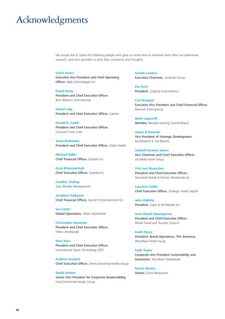 Acknowledgments


        We would like to thank the following people who gave us some time to interview them after our preliminary
        research, and who provided us with their comments and thoughts:



        Gavin Isaacs                                              Gerald Lawless
        Executive Vice President and Chief Operating              Executive Chairman, Jumeirah Group
        Officer, Bally Technologies Inc
                                                                  Pat Ford
        David Kong                                                President, Lodging Econometrics
        President and Chief Executive Officer,
        Best Western International                                Carl Berquist
                                                                  Executive Vice President and Chief Financial Officer,
        Hubert Joly                                               Marriott International
        President and Chief Executive Officer, Carlson
                                                                  Mark Lipparelli
        Gerald R. Cahill                                          Member, Nevada Gaming Control Board
        President and Chief Executive Officer,
        Carnival Cruise Lines                                     James O’Donnell
                                                                  Vice President of Strategic Development,
        Steve Rudnitsky                                           RockResorts & Vail Resorts
        President and Chief Executive Officer, Dolce Hotels
                                                                  Gabriel Escarrer Jaume
        Michael Adler                                             Vice Chairman and Chief Executive Officer,
        Chief Financial Officer, Expedia Inc                      Sol Meliá Hotel Group

        Dara Khosrowshahi                                         Frits van Paasschen
        Chief Executive Officer, Expedia Inc                      President and Chief Executive Officer,
                                                                  Starwood Hotels & Resorts Worldwide Inc
        Caroline Teeling
        Gary Rhodes Management                                    Laurence Geller
                                                                  Chief Executive Officer, Strategic Hotel Capital
        Jonathan Halkyard
        Chief Financial Officer, Harrah's Entertainment Inc       John Valletta
                                                                  President, Super 8 Worldwide Inc
        Ian Carter
        Global Operations, Hilton Worldwide                       Jean-Claude Baumgarten
                                                                  President and Chief Executive Officer,
        Christopher Nassetta                                      World Travel and Tourism Council
        President and Chief Executive Officer,
        Hilton Worldwide                                          Keith Pierce
                                                                  President, Brand Operations, The Americas,
        Patti Hart                                                Wyndham Hotel Group
        President and Chief Executive Officer,
        International Game Technology (IGT)                       Faith Taylor
                                                                  Corporate Vice President Sustainability and
        Andrew Cosslett                                           Innovation, Wyndham Worldwide
        Chief Executive Officer, InterContinental Hotels Group
                                                                  Rainer Becker
        David Jerome                                              Owner, Zuma Restaurant
        Senior Vice President for Corporate Responsibility,
        InterContinental Hotels Group




80
 