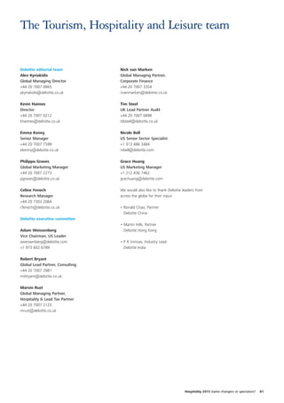 The Tourism, Hospitality and Leisure team


Deloitte editorial team           Nick van Marken
Alex Kyriakidis                   Global Managing Partner,
Global Managing Director          Corporate Finance
+44 20 7007 0865                  +44 20 7007 3354
akyriakidis@deloitte.co.uk        nvanmarken@deloitte.co.uk

Kevin Haimes                      Tim Steel
Director                          UK Lead Partner Audit
+44 20 7007 0212                  +44 20 7007 0898
khaimes@deloitte.co.uk            tdsteel@deloitte.co.uk

Emma Kenny                        Nicole Bell
Senior Manager                    US Senior Sector Specialist
+44 20 7007 7599                  +1 312 486 3484
ekenny@deloitte.co.uk             nibell@deloitte.com

Philippa Graves                   Grace Huang
Global Marketing Manager          US Marketing Manager
+44 20 7007 2273                  +1 212 436 7462
pgraves@deloitte.co.uk            grachuang@deloitte.com

Celine Fenech                     We would also like to thank Deloitte leaders from
Research Manager                  across the globe for their input:
+44 20 7303 2064
cfenech@deloitte.co.uk            • Ronald Chao, Partner
                                    Deloitte China
Deloitte executive committee
                                  • Martin Hills, Partner
Adam Weissenberg                    Deloitte Hong Kong
Vice Chairman, US Leader
aweissenberg@deloitte.com         • P R Srinivas, Industry Lead
+1 973 602 6789                     Deloitte India

Robert Bryant
Global Lead Partner, Consulting
+44 20 7007 2981
rmbryant@deloitte.co.uk

Marvin Rust
Global Managing Partner,
Hospitality & Lead Tax Partner
+44 20 7007 2125
mrust@deloitte.co.uk




                                                                        Hospitality 2015 Game changers or spectators?   81
 