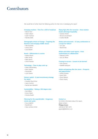 Contributors


         We would like to further thank the following authors for their time in developing this report:



         Emerging markets – Time for a shift of emphasis              Flying high after the recession – How aviation
         • Marvin Rust                                                trends will shape hospitality
         • Adam Jobson                                                • Graham Pickett
         • Sarah Foreman                                              • Terrance Kurtenbach
         • Nandita Patel                                              • Charles Morelli

         Demographic drivers of change – Targeting the                Hotels and restaurants – A tasty combination or
         Boomers and emerging middle classes                          a recipe for failure?
         • Alex Kyriakidis                                            • Jon Lake
         • Jessica Jahns                                              • Rachel Tate
         • Laura Baxter
                                                                      Hotels and online travel agents – From
         Brand – Differentiate to survive                             confrontation to collaboration
         • Robert Bryant                                              • Deborah Griffin
         • Mike Tansey                                                • Jaco du Plessis
         • Nikki Devins
         • Simon Nordon                                               Cruising to success – Lessons to be learned
                                                                      • John Zamora
         Technology – Time to play catch up                           • Isabelle Rodriguez
         • Adam Weissenberg
         • Kevin Haimes                                               Hotels and gaming after the storm – Prospects
         • Nicole Bell                                                and opportunities
         • Lizzie Starkie                                             • Jeffrey Ortwein
                                                                      • Karen Potts
         Human capital – A post-recessionary strategy                 • David Watson
         for talent                                                   • Grace Huang
         • Sharafat (Shaz) Khan
         • Aaron Gutnick
         • Rachel Jean Meredith

         Sustainability – Taking a 360 degree view
         • Rod Millott
         • Simon Oaten
         • Amisha Parekh

         Planning for the unpredictable – Exogenous                   Contact us
         events and cycles                                            For further information about this report,
         • Guy Langford                                               please contact:
         • Ronell Koch                                                Philippa Graves
         • Geza Lendvai-Lintner                                       +44 (0) 20 7007 2273
                                                                      pgraves@deloitte.co.uk




82
 