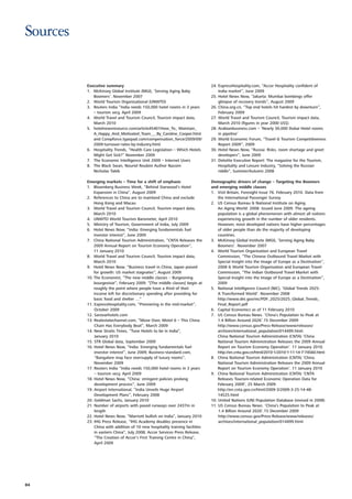 Sources


          Executive summary                                                   24. ExpressHospitality.com, “Accor Hospitality confident of
          1. McKinsey Global Institute (MGI), ‘Serving Aging Baby                 India market”, June 2009
             Boomers’. November 2007                                          25. Hotel News Now, “Jakarta: Mumbai bombings offer
          2. World Tourism Organisational (UNWTO)                                 glimpse of recovery trends”, August 2009
          3. Reuters India “India needs 150,000 hotel rooms in 3 years        26. China.org.cn, “Top end hotels hit hardest by downturn”,
             – tourism secy, April 2009                                           February 2009
          4. World Travel and Tourism Council, Tourism impact data,           27. World Travel and Tourism Council, Tourism impact data,
             March 2010                                                           March 2010 (figures in year 2000 US$)
          5. hotelnewsresource.com/article45401How_To_ Maintain_              28. Arabianbusiness.com – ‘Nearly 30,000 Dubai Hotel rooms
             A_Happy_And_Motivated_Team___By_Caroline_Cooper.html                 in pipeline’
             and Compforce.typepad.com/compensation_force/2009/09/            29. World Economic Forum, “Travel & Tourism Competitiveness
             2009-turnover-rates-by-industry.html                                 Report 2009”, 2009
          6. Hospitality Trends, “Health Care Legislation – Which Hotels      30. Hotel News Now, “Russia: Risks, room shortage and greet
             Might Get Sick?” November 2009                                       developers”, June 2009
          7. The Economic Intelligence Unit 2009 – Internet Users             31. Deloitte Executive Report: The magazine for the Tourism,
          8. The Black Swan, Nouriel Roubini Author Nassim                        Hospitality and Leisure Industry, “Solving the Russian
             Nicholas Taleb                                                       riddle”, Summer/Autumn 2008

          Emerging markets – Time for a shift of emphasis                     Demographic drivers of change – Targeting the Boomers
          1. Bloomberg Business Week, “Behind Starwood’s Hotel                and emerging middle classes
              Expansion in China”, August 2009                                1. Visit Britain, Foresight Issue 76. February 2010. Data from
          2. References to China are to mainland China and exclude                the International Passenger Survey.
              Hong Kong and Macau                                             2. US Census Bureau & National Institute on Aging.
          3. World Travel and Tourism Council, Tourism impact data,               An Aging World: 2008. Issued June 2009. The ageing
              March 2010                                                          population is a global phenomenon with almost all nations
          4. UNWTO World Tourism Barometer, April 2010                            experiencing growth in the number of older residents.
          5. Ministry of Tourism, Government of India, July 2009                  However, most developed nations have higher percentages
          6. Hotel News Now, “India: Emerging fundamentals fuel                   of older people than do the majority of developing
              investor interest”, June 2009                                       countries.
          7. China National Tourism Administration, “CNTA Releases the        3. McKinsey Global Institute (MGI), ‘Serving Aging Baby
              2009 Annual Report on Tourism Economy Operation”,                   Boomers’. November 2007
              11 January 2010                                                 4. World Tourism Organisation and European Travel
          8. World Travel and Tourism Council, Tourism impact data,               Commission, “The Chinese Outbound Travel Market with
              March 2010                                                          Special Insight into the Image of Europe as a Destination”,
          9. Hotel News Now, “Business travel in China, Japan poised              2008 & World Tourism Organisation and European Travel
              for growth: US market stagnates”, August 2009                       Commission, “The Indian Outbound Travel Market with
          10. The Economist, “The new middle classes – Burgeoning                 Special Insight into the Image of Europe as a Destination”,
              bourgeoisie”, February 2009: “[The middle classes] begin at         2009
              roughly the point where people have a third of their            5. National Intelligence Council (NIC), ‘Global Trends 2025:
              income left for discretionary spending after providing for          A Transformed World’. November 2008
              basic food and shelter …”                                           http://www.dni.gov/nic/PDF_2025/2025_Global_Trends_
          11. ExpressHospitality.com, “Premiering in the mid-market”,             Final_Report.pdf
              October 2009                                                    6. Capital Economics as of 11 February 2010
          12. Sarovarhotels.com                                               7. US Census Bureau News. ‘China’s Population to Peak at
          13. Realestatechannel.com, “Move Over, Motel 6 – This China             1.4 Billion Around 2026’.15 December 2009
              Chain Has Everybody Beat”, March 2009                               http://www.census.gov/Press-Release/www/releases/
          14. New Straits Times, “Tune Hotels to be in India”,                    archives/international_population/014499.html.
              January 2010                                                        China National Tourism Administration (CNTA) ’China
          15. STR Global data, September 2009                                     National Tourism Administration Releases the 2009 Annual
          16. Hotel News Now, “India: Emerging fundamentals fuel                  Report on Tourism Economy Operation’. 11 January 2010.
              investor interest”, June 2009; Business-standard.com,               http://en.cnta.gov.cn/html/2010-1/2010-1-11-14-7-74560.html
              “Bangalore may face oversupply of luxury rooms”,                8. China National Tourism Administration (CNTA) ’China
              November 2009                                                       National Tourism Administration Releases the 2009 Annual
          17. Reuters India “India needs 150,000 hotel rooms in 3 years           Report on Tourism Economy Operation’. 11 January 2010
              – tourism secy, April 2009                                      9. China National Tourism Administration (CNTA) ‘CNTA
          18. Hotel News Now, “China: stringent policies prolong                  Releases Tourism-related Economic Operation Data for
              development process”, June 2009                                     February 2009’, 25 March 2009
          19. Airport International, “India Unveils Huge Airport                  http://en.cnta.gov.cn/html/2009-3/2009-3-25-14-48-
              Development Plans”, February 2008                                   14525.html
          20. Goldman Sachs, January 2010                                     10. United Nations (UN) Population Database (revised in 2008)
          21. Number of airports with paved runways over 2437m in             11. US Census Bureau News. ‘China’s Population to Peak at
              length                                                              1.4 Billion Around 2026’.15 December 2009
          22. Hotel News Now, “Marriott bullish on India”, January 2010           http://www.census.gov/Press-Release/www/releases/
          23. IHG Press Release, “IHG Academy doubles presence in                 archives/international_population/014499.html
              China with addition of 10 new hospitality training facilities
              in eastern China”, July 2008; Accor Services Press Release,
              “The Creation of Accor's First Training Centre in China”,
              April 2009




84
 
