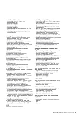 Brand – Differentiate to survive                                    Sustainability – Taking a 360 degree view
1 Mintel Budget Hotels, UK – August 2009                            1. GMA/Deloitte Study, Finding Green in today’s shoppers
2 Hotelnewsresource.com                                             2. UNWTO et al, 2007
3 Deloitte Research, 2009                                           3. Environmentalleader.com/2009/12/28/asian-hotels-join-
4 Deloitte Research, 2009                                               green-hotel-craze/
5 Deloitte Research, 2009                                           4. Solveclimate.com/blog/20090910/how-green-retrofits-
6 STR Global, January 2010                                              could-save-world
7 Deloitte Research, 2009. Data gathered from 118 of the            5. New York City’s “Mayor’s Office of Operations Office of
   largest global cities.                                               Long-Term Planning and Sustainability” commissioned a
8 Hospitalitynet.org/news/4046495.search?query=brand                    study of greenhouse gas emissions in the City in 2007.
   +consistency+hotel)                                                  The resulting report, “Inventory of New York City
                                                                        Greenhouse Gas Emissions,” estimated that energy
                                                                        consumption by buildings contributed 79% of the City’s
Technology – Time to play catch up                                      overall greenhouse gas emissions.
1. Gartner – Forecast Enterprise IT Spending by Industry            6. Energystar.gov/ia/business/challenge/learn_more/Hotel.pdf
    Markets, Worldwide, 2007 – 2013, 4Q09 Update.                   7. Energy Star Hospitality, EPA 2010
2. Hospitalitynet.org/news/400309                                       (www.energystar.gov/hospitality)
3. The Economist Intelligence Unit, 2009 – Internet users.          8. Unep.org/Documents.Multilingual/Default.asp?
4. Travelclick: Hotel bookings by channel.                              DocumentID=502&ArticleID=5545&l=en
5. Pedron, ‘What lies behind the Concept of Customer                9. Mcgm.gov.in/irj/portal/anonymous?Navigation Target
    Relationship Management? Discussing the Essence of CRM              =navurl://efaeedb576051c4801b79169755aac83
    through a Phenomenological Approach,’ BAR,                      10. Epa.gov/epp/pubs/relatedfed.htm#c
    (2009, Vol.6 pp.34-49)
6. Hotelnewsnow.com/articles.aspx?ArticleID=1632                    Planning for the unpredictable – Exogenous events
7. Realwire.com                                                     and cycles
8. Hotelnewsnow.com/article 2295                                    1. Economist Intelligence Unit – Intelligencequarterly.com/
9. Mobilemarketer.com/article2358                                      2010/02/world-economy-growth-without-jobs/
10. Hospitalitynet.org/news154000320/4042058                        2. American Hotel and Lodging Association –
11. Facebook.com/press/info.php?statistics                             Hospitalitynet.org/file/152003970.pdf;
12. Mediapost.com/article 96849                                        http://www.hospitalitynet.org/organization/17001120.search
13. UK media regulator Ofcom, 1st quarter of 2009                      ?query=american+hotel+and+lodging+association+2008+pre
14. Businessgreen.com                                               3. HIS Global InsightNbta.org/Lists/Resource%20Library/
15. US Environmental Protection Agency – Municipal Solid               Business%20Travel%20Report%209.15.09.pdf
    Waste Generation, Recycling and Disposal in the United          4. Analysis provided by STR.
    States.                                                         5. News.bbc.co.uk/1/hi/business/8628951.stm
16. Businessgreen.com                                               6. Analysis provided by TravelCLICK. Flying high after the
17. Microsoft.com/industry/hospitality/businessvalue/                  recession: how aviation trends will shape hospitality.
    toptrendsarticles.mspx                                          7. Analysis provided by STR.
18. Loading Magazine, ‘Heal Thyself,’ October 2008
19. Travelodge.co.uk                                                Flying high after the recession – How aviation trends will
20. Ray C Wood, Bob Brotherturn, ‘Handbook of management            shape hospitality
    Hospitality’ (Sage).                                            1. IATA Fact sheet: Industry statistics September 2009
                                                                    2. IATA Fact sheet: Industry statistics September 2009
Human Capital – A post-recessionary strategy for talent             3. Boeing current market outlook 2009-28
1. Hotelnewsresource.com/article45401How_To_                        4. Airbus market forecast 2009
    Maintain_A_Happy_And_Motivated_Team___By_Caroline_              5. Airbus market forecast 2009
    Cooper.html                                                     6. Airbus market forecast 2009
2. Compforce.typepad.com/compensation_force/2009                    7. IATA forecast
    /09/2009-turnover-rates-by-industry.html
3. Deloitte study, “Managing talent in a turbulent economy;         Hotels and restaurants – A tasty combination or a recipe
    where are you on the recovery curve?” January, 2010             for failure?
4. Hospitality Trends, “Health Care Legislation –                   1. PKF Report, caterersearch.com, 2001
    Which Hotels Might Get Sick?” November 2009                     2. Mintel 2009, Hotel Catering.
5. Deloitte study, Managing talent in a turbulent economy;
    Clearing the hurdles to recovery, July 2009                     Cruising to success – Lessons to be learned
6. Money.cnn.com/magazines/fortune/bestcompanies/                   1. UNWTO World Tourism Barometer, Volume 7, No. 2,
    2010/;&Businessweek.com/careers/first_jobs/2009/34.htm             June 2009 Unwto.org/facts/eng/pdf/barometer/
7. Dickson, Donna, Fostering employee engagement:                      UNWTO_Barom09_2_en_excerpt.pdf
    A critical competency for hospitality industry managers, 2008   2. 2008 Cruise market profile study, CLIA.
8. H&LA Human Resources Committee, 2007; see also Weisz, T,         3. 2008 Cruise market profile study, CLIA.
    “How How Recognition Improves Employee Engagement at
    Marriott,” 4th Annual National HR in Hospitality Conference     Hotels and gaming after the storm – Prospects and
    and Expo, Feb 22-24, 2010                                       opportunities
9. Las Vegas Sands Corp. at Deutsche Bank Hospitality &             1. FT.com/
    Gaming Conference, March 3rd 2010                               2. Mintel Report – Gambling Review, Leisure Intelligence,
10. Tracey B, Kruse J, “How to Keep Your “Stars” from                  July 2009
    Defecting During Tough Times,” 4th Annual National HR in        3. Ibid.
    Hospitality Conference and Expo, Feb 22-24, 2010                4. Igwb.com
11. Ibid.
12. Ibid.
13. Based on Deloitte client experiences.




                                                                                                               Hospitality 2015 Game changers or spectators?   85
 