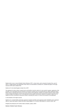 Deloitte refers to one or more of Deloitte Touche Tohmatsu (‘DTT’), a Swiss Verein, and its network of member firms, each of
which is a legally separate and independent entity. Please see www.deloitte.co.uk/about for a detailed description of the legal
structure of DTT and its member firms.

Deloitte LLP is the United Kingdom member firm of DTT.

This publication has been written in general terms and therefore cannot be relied on to cover specific situations; application of the
principles set out will depend upon the particular circumstances involved and we recommend that you obtain professional advice
before acting or refraining from acting on any of the contents of this publication. Deloitte LLP would be pleased to advise readers
on how to apply the principles set out in this publication to their specific circumstances. Deloitte LLP accepts no duty of care or
liability for any loss occasioned to any person acting or refraining from action as a result of any material in this publication.

© 2010 Deloitte LLP. All rights reserved.

Deloitte LLP is a limited liability partnership registered in England and Wales with registered number OC303675 and its registered
office at 2 New Street Square, London EC4A 3BZ, United Kingdom. Tel: +44 (0) 20 7936 3000 Fax: +44 (0) 20 7583 1198.

Designed and produced by The Creative Studio at Deloitte, London. 4297A

Member of Deloitte Touche Tohmatsu
 