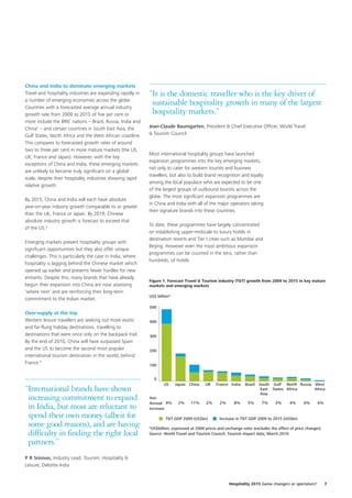 China and India to dominate emerging markets
Travel and hospitality industries are expanding rapidly in   “It is the domestic traveller who is the key driver of
a number of emerging economies across the globe.
Countries with a forecasted average annual industry
                                                              sustainable hospitality growth in many of the largest
growth rate from 2009 to 2015 of five per cent or             hospitality markets.”
more include the BRIC nations – Brazil, Russia, India and
China2 – and certain countries in South East Asia, the       Jean-Claude Baumgarten, President & Chief Executive Officer, World Travel
Gulf States, North Africa and the West African coastline.    & Tourism Council
This compares to forecasted growth rates of around
two to three per cent in more mature markets (the US,
                                                             Most international hospitality groups have launched
UK, France and Japan). However, with the key
                                                             expansion programmes into the key emerging markets,
exceptions of China and India, these emerging markets
                                                             not only to cater for western tourists and business
are unlikely to become truly significant on a global
                                                             travellers, but also to build brand recognition and loyalty
scale, despite their hospitality industries showing rapid
                                                             among the local populace who are expected to be one
relative growth.
                                                             of the largest groups of outbound tourists across the
                                                             globe. The most significant expansion programmes are
By 2015, China and India will each have absolute
                                                             in China and India with all of the major operators taking
year-on-year industry growth comparable to or greater
                                                             their signature brands into these countries.
than the UK, France or Japan. By 2019, Chinese
absolute industry growth is forecast to exceed that
                                                             To date, these programmes have largely concentrated
of the US.3
                                                             on establishing upper-midscale to luxury hotels in
                                                             destination resorts and Tier I cities such as Mumbai and
Emerging markets present hospitality groups with
                                                             Beijing. However even the most ambitious expansion
significant opportunities but they also offer unique
                                                             programmes can be counted in the tens, rather than
challenges. This is particularly the case in India, where
                                                             hundreds, of hotels.
hospitality is lagging behind the Chinese market which
opened up earlier and presents fewer hurdles for new
entrants. Despite this, many brands that have already
                                                             Figure 1. Forecast Travel & Tourism industry (T&T) growth from 2009 to 2015 in key mature
begun their expansion into China are now assessing           markets and emerging markets
‘where next’ and are reinforcing their long-term
                                                             US$ billion*
commitment to the Indian market.
                                                             500
Over-supply at the top
Western leisure travellers are seeking out more exotic       400
and far-flung holiday destinations, travelling to
destinations that were once only on the backpack trail.      300
By the end of 2010, China will have surpassed Spain
and the US to become the second most popular                 200
international tourism destination in the world, behind
France.4                                                     100


                                                               0
                                                                     US     Japan China     UK    France India    Brazil South Gulf North Russia West
“International brands have shown                                                                                          East States Africa
                                                                                                                          Asia
                                                                                                                                                 Africa

 increasing commitment to expand                             Ave.
                                                             Annual 4%       2%     11%     2%      2%     8%      5%      7%     3%      4%      6%      6%
 in India, but most are reluctant to                         Increase
 spend their own money (albeit for                                    T&T GDP 2009 (US$bn)         Increase in T&T GDP 2009 to 2015 (US$bn)
 some good reasons), and are having                          *US$billion, expressed at 2000 prices and exchange rates (excludes the effect of price changes)
 difficulty in finding the right local                       Source: World Travel and Tourism Council, Tourism impact data, March 2010

 partners.”
P R Srinivas, Industry Lead, Tourism, Hospitality &
Leisure, Deloitte India


                                                                                                         Hospitality 2015 Game changers or spectators?         7
 
