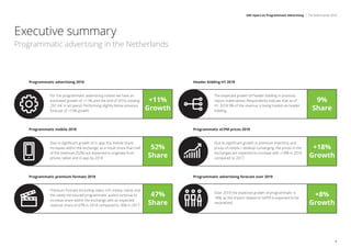 Publication
Final findings
are presented
to IAB
Netherlands
and industry
participants
For the programmatic advertising market we have an
estimated growth of +11% until the end of 2018, totaling
292 m€ in ad spend. Performing slightly below previous
forecast of +15% growth.
Programmatic advertising 2018
+11%
Growth
Due to signiﬁcant growth of in-app, the mobile share
increases within the exchange, as a result more than half
of the revenues (52%) are expected to originate from
phone, tablet and in-app by 2018
Programmatic mobile 2018
52%
Share
Premium formats (including video, rich media, native and
the newly introduced programmatic audio) continue to
increase share within the exchange with an expected
revenue share of 47% in 2018 compared to 36% in 2017.
Programmatic premium formats 2018
47%
Share
The expected growth of header bidding in previous
report materialized. Respondents indicate that as of
H1 2018 9% of the revenue is being traded via header
bidding.
Header bidding H1 2018
9%
Share
Due to signiﬁcant growth in premium inventory and
prices of mobile / desktop converging, the prices in the
exchanges are expected to increase with +18% in 2018
compared to 2017.
Programmatic eCPM prices 2018
+18%
Growth
Over 2019 the expected growth of programmatic is
+8%, as the impact related to GDPR is expected to be
neutralized.
Programmatic advertising forecast over 2019
+8%
Growth
IAB report on Programmatic Advertising | The Netherlands 2018
6
Executive summary
Programmatic advertising in the Netherlands
 