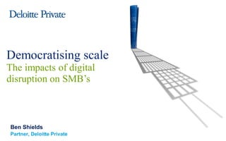 Ben Shields
Partner, Deloitte Private
Democratising scale
The impacts of digital
disruption on SMB’s
 