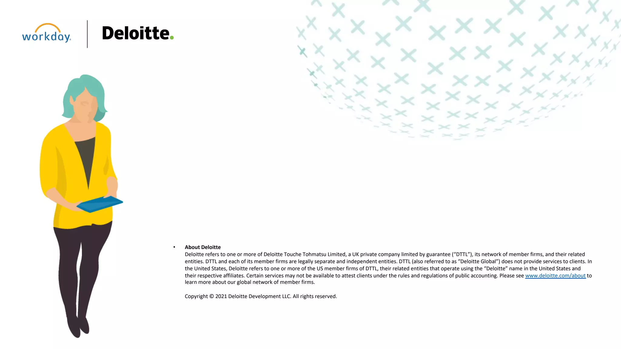 • About Deloitte
Deloitte refers to one or more of Deloitte Touche Tohmatsu Limited, a UK private company limited by guarantee (“DTTL”), its network of member firms, and their related
entities. DTTL and each of its member firms are legally separate and independent entities. DTTL (also referred to as “Deloitte Global”) does not provide services to clients. In
the United States, Deloitte refers to one or more of the US member firms of DTTL, their related entities that operate using the “Deloitte” name in the United States and
their respective affiliates. Certain services may not be available to attest clients under the rules and regulations of public accounting. Please see www.deloitte.com/about to
learn more about our global network of member firms.
Copyright © 2021 Deloitte Development LLC. All rights reserved.
 
