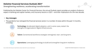 • Key messages
• The pandemic has reshaped the financial services sector in a number of areas within the past 12 months,
including:
Strengthening resilience, accelerating transformation
Deloitte Financial Services Outlook 20211
Published by the Deloitte Center for Financial Services, the annual Outlook report provides an analysis of what to
expect in banking and capital markets, and insurance sectors in 2021 – and their implications for the next decade.
Technology: Accelerated digital adoption, and in some cases, tested the
strengths of organizations’ digital infrastructures.
Talent: Conventional workforce strategies reimagined, near- and long-term.
Operations: Leveraging technology to build and strengthen long-term resilience.
Source: Deloitte 2021 Banking and Capital Markets Outlook, Deloitte 2021 Insurance Outlook Reports Copyright © 2021 Deloitte Development LLC. All rights reserved.
 