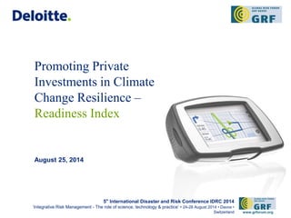 Promoting Private 
Investments in Climate 
Change Resilience – 
Readiness Index 
August 25, 2014 
5th International Disaster and Risk Conference IDRC 2014 
‘Integrative Risk Management - The role of science, technology & practice‘ • 24-28 August 2014 • Davos • 
Switzerland www.grforum.org 
 
