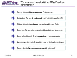 Wie kann man Komplexität bei M&A-Projekten
                      beherrschen?


              1   Fangen Sie mit überschaubaren Projekten an


              2   Entwickeln Sie ein Grundmodell zur Projektführung für M&A


              3   Sichern Sie die Konsistenz vom Anfang bis zum Ende


              4   Besorgen Sie sich die notwendige Kapazität von Anfang an


              5   Beschaffen Sie sich Erfahrungsträger, intern oder extern


              6   Investieren Sie in die Transaktion und in die Implementierung


              7   Bauen Sie ein Wissensmanagement-System auf



August 2012                           Prof. Dr.-Ing. Kai Lucks                    14
 